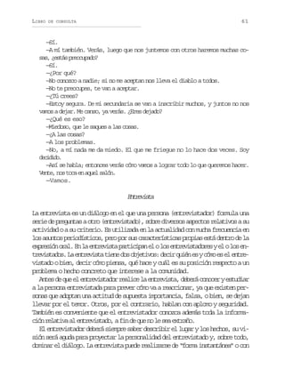 LIBRO

61

DE CONSULTA

—Sí.
—A mí también. Verás, luego que nos juntemos con otros haremos muchas cosas, ¿estás preocupado?
—Sí.
—¿Por qué?
—No conozco a nadie; si no me aceptan nos lleva el diablo a todos.
—No te preocupes, te van a aceptar.
—¿Tú crees?
—Estoy segura. De mi secundaria se van a inscribir muchos, y juntos no nos
vamos a dejar. Me canso, ya verás. ¿Eres dejado?
—¿Qué es eso?
—Miedoso, que le saques a las cosas.
—¿A las cosas?
—A los problemas.
—No, a mí nada me da miedo. El que me friegue no lo hace dos veces. Soy
dcdd.
eiio
—Así se habla; entonces verás cómo vamos a lograr todo lo que queremos hacer.
Vente, nos toca en aquel salón.
—Vamos.

Eteit
nrvsa
La entrevista es un diálogo en el que una persona (entrevistador) formula una
serie de preguntas a otro (entrevistado), sobre diversos aspectos relativos a su
actividad o a su criterio. Es utilizada en la actualidad con mucha frecuencia en
l sa u t sp r o í t c s p r p rs sc r c e í t c sp o i se t d n r d l
o sno eidsio, eo o u aatrsia rpa sá eto e a
e p e i no a .E l e t e i t p r i i a e ol se t e i t d r sye ol se xrsó rl n a nrvsa atcpn l o nrvsaoe l o n
t e i t d s L e t e i t t e ed so j t v s d c rq i ne yc m e e e t e
rvsao. a nrvsa in o beio: ei ué s óo s l nrvistado o bien, decir cómo piensa, qué hace y cuál es su posición respecto a un
problema o hecho concreto que interese a la comunidad.
A t sd q ee e t e i t d rr a i el e t e i t ,d b r c n c rye t d a
ne e u l nrvsao elc a nrvsa eeá ooe suir
a la persona entrevistada para prever cómo va a reaccionar, ya que existen personas que adoptan una actitud de supuesta importancia, falsa, o bien, se dejan
llevar por el temor. Otros, por el contrario, hablan con aplomo y seguridad.
También es conveniente que el entrevistador conozca además toda la informac ó r l t v a e t e i t d ,af nd q en l s ae t a o
in eaia l nrvsao i e u o e e xrñ.
El entrevistador deberá siempre saber describir el lugar y los hechos, su visión será aguda para proyectar la personalidad del entrevistado y, sobre todo,
dominar el diálogo. La entrevista puede realizarse de “forma instantánea” o con

 
