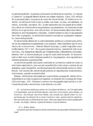 62

TALLER

DE LECTURA Y REDACCIÓN

un sentido profundo. La primera comunicará los detalles en conjunto, lo vistoso
y llamativo. La segunda deberá ofrecer una imagen completa, clara, fiel reflejo
de la personalidad y los puntos de vista del entrevistado. El hombre es un carácter, se refleja en todo lo que le rodea: sus cosas, su casa, sus ademanes, su
rostro, su mirada, sus manos, etc. Lo más importante son los rasgos de su carácter y éstos se traslucirán en sus palabras y su pensamiento. En ocasiones es más
difícil no lo que se dice, sino cómo se dice. El entrevistador debe tener habilidad para el arte de preguntar y dialogar, cuidará siempre no sólo lo que pregunta
sino cómo lo pregunta. La entrevista sucesiva con base en la pregunta-respuesta, nunca será profunda.
El entrevistado deberá ser lo suficientemente auténtico y sincero para reflejar en sus respuestas su pensamiento y su carácter. Debe considerar que él es el
centro de la entrevista. También deberá dialogar y jamás responder monosilábicamente “sí” o “no”. Sin su participación notoria, carecerá de vida la entrevista. Sus respuestas deberán ser fundamentadas y debidamente aclaradas.
Debemos “ver” al entrevistado por lo que él mismo está diciendo. El entrevist d n d b l c rs h b l d dp r e c b l i l sp e u t s s n r p n e l se
ao o ee ui u aiia aa saulr a rgna, io eodra
i t n a p o e t rs p r o a i a .
netr ryca u esnldd
La entrevista puede realizarse confiando en la memoria cuando se tiene la
suficiente experiencia, pero aun así es preferible tomar notas o valerse de una
grabadora, pues interpretar las declaraciones del entrevistado altera la información. Los valores del entrevistado podrían no reproducirse originalmente,
t a c o a s ,yp r e s a t n i i a .
riinre edr u uetcdd
Ejemplo: entrevistas realizadas por la periodista uruguaya Ma. Esther Gilio,
c n e i a e s l b oL g e r l at p m r ,e r l c ó c nl h e g d lF i o
otnds n u ir a uril uaaa n eain o a ula e rgrífico Artigas, 1970. Comienza la autora con una pequeña explicación y a continuación procede a entrevistar a dos obreros y un niño.
…Sí, la historia tendrá que contar con los pobres de América, con los explotados
y vilipendiados, que han decidido empezar a escribir ellos mismos, para siempre, su
historia. Una huelga como Dios manda… Una ojeada aun rápida sobre la larga huelga que los obreros de la carne llevaron a cabo, parece mostrar aspectos,
m t c sn e o q el d f r n i nd o r s S b ee t e p r e c af e o p e u t d s
aie uvs u a ieeca e ta. or sa xeini urn rgnao
a a a ,s ne e i ,o r r s m j r sd o r r s h j sd o r r s
l zr i lgr beo, uee e beo, io e beo.

B C ,3 a o ,o r r .
. . 8 ñs beo
—¿Le parece que esta huelga ha tenido características que pueden diferenciarla de
ors
ta?

 