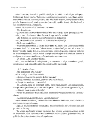 LIBRO

DE CONSULTA

63

—Para nosotros, los del Frigorífico Artigas, no hubo nunca huelgas, así que no
había de qué diferenciarla. Teníamos un sindicato que era para la risa. Nunca solidarizábamos con nadie. Los dirigentes que ni sé cómo se elegían, siempre defendían al
p t ó .I a í e eq ee s n i a oe t b d n r d le t b e i i n o H c ad e a o
arn mgns u l idct saa eto e salcmet. aí iz ñs
que no entrábamos en una huelga.
— Para hacer diez años les tocó una buena…
— Sí, de primera.
— ¿Cuál es para usted la enseñanza que dejó esta huelga, si es que dejó alguna?
— En primer término una idea clara de lo que vale la unidad.
— ¿La de todos los obreros que participaban en la huelga?
— No, de esa unidad ni se habla. Si no existe no hay huelga.
— No lo entiendo bien.
—Yo le estoy hablando de la unidad de la gente del cerro, y de la gente del centro
que nunca le vio la cara a uno. Cuántas veces, en otras huelgas, uno salía a vender
bonos y se daba cuenta de que la gente pensaba: ¿por qué no vas a trabajar en lugar
de andar mangueando? Ahora, todos los que salíamos por ahí a vender bonos o a
cualquier otra tarea, sentíamos que la gente estaba con nosotros.
— ¿A eso le llama usted la unidad?
— Sí, esa unidad fue lo más grande que tuvo esta huelga, cuando un gremio
consigue que todo el pueblo entienda, consiguió lo más grande.

B C ,4 a o ,o r r .
. . 0 ñs bea
—¿Qué le pareció esta huelga?
—Una huelga como Dios manda.
—¿Será que Dios manda en esto de las huelgas?
—En algunas manda el diablo, pero en ésta no se metió.
—¿En qué se notó que no se metía?
—En la forma como se organizó todo, como funcionaron los campamentos.
Los que tenían problemas para comer sabían que allí había para ellos y para sus hijos.
—¿Cómo se llegó a esta solución?
—Por la colaboración de la población en general y especialmente de los estudats
ine.
—¿La colaboración económica de los estudiantes?
—No solamente económica, intervinieron en nuestras reuniones, discutieron con
nosotros nuestros problemas.
—Aquello de unidad obrero-estudiantil dejó entonces de ser una frase para los
primeros de mayo…
—Tal vez no sea ésta la primera vez que se dio, pero es la primera vez que se dio
de esa manera. Eran como otros de los nuestros y cuando había que enfrentar a la
p l c aoh c rb r i a a ,f e o l sp i e o .
oií ae arcds urn o rmrs

 