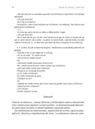 64

TALLER

DE LECTURA Y REDACCIÓN

—¿En ese sentido no considera que hubo una diferencia importante con huelgas
atroe?
neirs
—¿En qué sentido?
—En el de la violencia.
—Es posible; hubo otras huelgas muy violentas; sin embargo, hay algo en que
p d í e t rl d f r n i .
ora sa a ieeca
—Sí…
—Yo creo que esta vez uno no sabía a dónde podía llegar.
—¿En qué sentido?
—En el sentido de que… No sé, hubo momentos en que se tenía la sensación de
que el cerro entero iba a arder. La gente no tenía miedo, nada de miedo… no sabe
cuántos mocosos de 12, 14 años hubo que sacar de entre las patas de los caballos.

R Z 1 a o ,h j d u o r r d lF i o a .V n í b n sal s l d d lp e t d lr o
. . 0 ñs io e n beo e rgnl eda oo a aia e une e í
pnaoo
atns.
—Contame todo lo que sepas de la huelga.
—Yo no sé nada. Yo vendo bonos.
—¿Te divierte vender bonos?
—Sí.
—¿Entonces vendés bonos para divertirte?
—No… vendo bonos porque todos tienen que colaborar.
—¿Por qué todos tienen que colaborar?
—Porque si no la huelga se pierde.
—¿Y si todos colaboran?
—Si todos colaboran se gana.
—¿Siempre es así?
—Sí.
—¿Además de vender bonos qué otras cosas se pueden hacer para colaborar?
—¿Usted quiere colaborar?
—¿Yo? Bueno.
—Puede comprar bonos.

Dsrain
ietcó
Disertar es discurrir, razonar detenida y metódicamente sobre un determinado
tema o materia para exponerlo lo mejor posible. La disertación puede destinars ap r i i a u at s soar f t rh p t s suo i i n sa e a .
e atcpr n ei
eua ióei pnoe jns
Las conferencias son disertaciones, exposiciones de un tema, explicaciones,
análisis, detalles y comprobaciones del mismo. La conferencia tiene casi siem-

 