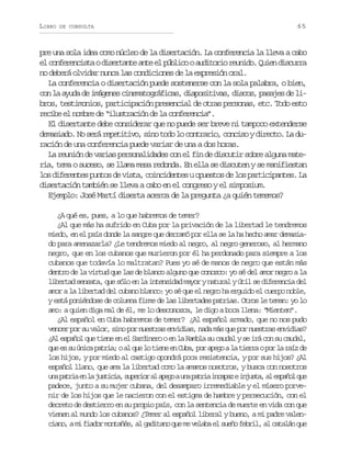 LIBRO

DE CONSULTA

65

pre una sola idea como núcleo de la disertación. La conferencia la lleva a cabo
e c n e e c s aod s r a t a t e p b i ooa d t r or u i o Q i nd s u r
l ofrnit ietne ne l úlc uioi end. ue icra
no deberá olvidar nunca las condiciones de la expresión oral.
La conferencia o disertación puede sostenerse con la sola palabra, o bien,
con la ayuda de imágenes cinematográficas, diapositivas, discos, pasajes de libros, testimonios, participación presencial de otras personas, etc. Todo esto
recibe el nombre de “ilustración de la conferencia”.
El disertante debe considerar que no puede ser breve ni tampoco extenderse
demasiado. No será repetitivo, sino todo lo contrario, conciso y directo. La duración de una conferencia puede variar de una a dos horas.
La reunión de varias personalidades con el fin de discutir sobre alguna materia, tema o suceso, se llama mesa redonda. En ella se discuten y se manifiestan
los diferentes puntos de vista, coincidentes u opuestos de los participantes. La
disertación también se lleva a cabo en el congreso y el simposium.
Ejemplo: José Martí diserta acerca de la pregunta ¿a quién tememos?
¿A qué es, pues, a lo que habremos de temer?
¿Al que más ha sufrido en Cuba por la privación de la libertad le tendremos
miedo, en el país donde la sangre que derramó por ella se la ha hecho amar demasiado para amenazarla? ¿Le tendremos miedo al negro, al negro generoso, al hermano
negro, que en los cubanos que murieron por él ha perdonado para siempre a los
cubanos que todavía lo maltratan? Pues yo sé de manos de negro que están más
dentro de la virtud que las de blanco alguno que conozco: yo sé del amor negro a la
libertad sensata, que sólo en la intensidad mayor y natural y útil se diferencia del
amor a la libertad del cubano blanco: yo sé que el negro ha erguido el cuerpo noble,
y está poniéndose de columna firme de las libertades patrias. Otros le teman: yo lo
amo: a quien diga mal de él, me lo desconozca, le digo a boca llena: “Mienten”.
¿Al español en Cuba habremos de temer? ¿Al español armado, que no nos pudo
vencer por su valor, sino por nuestras envidias, nada más que por nuestras envidias?
¿Al español que tiene en el Sardinero o en la Rambla su caudal y se irá con su caudal,
q ee s ú i ap t i ;oa q el t e ee C b ,p ra e oal t e r op rl r í d
u s u nc ara l u o in n ua o pg a ira o a az e
los hijos, y por miedo al castigo opondrá poca resistencia, y por sus hijos? ¿Al
español llano, que ama la libertad como la amamos nosotros, y busca con nosotros
u ap t i e l j s i i ,s p r o a a e oau ap t i i c p zei j s a a e p ñ lq e
n ara n a utca ueir l pg n ara naa nut, l sao u
padece, junto a su mujer cubana, del desamparo irremediable y el mísero porvenir de los hijos que le nacieron con el estigma de hambre y persecución, con el
decreto de destierro en su propio país, con la sentencia de muerte en vida con que
vienen al mundo los cubanos? ¿Temer al español liberal y bueno, a mi padre valenciano, a mi fiador montañés, al gaditano que me velaba el sueño febril, al catalán que

 