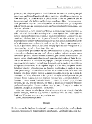 66

TALLER

DE LECTURA Y REDACCIÓN

juraba y votaba porque no quería el criollo huir con sus vestidos, al malagueño que
saca en sus espaldas del hospital al cubano impotente, al gallego que muere en la
nieve extranjera, al volver de dejar el pan del mes en la casa del general en jefe de
la guerra cubana? ¡Por la libertad del hombre se pelea en Cuba, y hay muchos españoles que aman la libertad! ¡A estos españoles los atacarán otros: yo los ampararé
toda mi vida! A los que no saben que esos españoles son otros tantos cubanos, les
decimos: “¡Mienten!”
¿Y temeremos a la nieve extranjera? Los que no saben bregar con sus manos en la
vida, o miden el corazón de los demás por su corazón espantadizo, o creen que los
pueblos son meros tableros de ajedrez, o están tan criados en la esclavitud que
necesitan quién les sujete el estribo para salir de ella, ésos buscarán en un pueblo
de componentes extraños y hostiles la república que sólo asegura el bienestar cuando
se le administra en acuerdo con el carácter propio, y de modo que se acendre y
r a c .Aq i nc e q ef l aal sc b n sc r j yc p c d dp r v v rp rs e l
ele ue ra u at o uao oae aaia aa ii o í n a
tierra creada por su valor, le decimos: “Mienten”.
Y a los lindoros que desdeñan hoy esta revolución santa, cuyos guías y mártires
primero fueron hombres nacidos en el mármol y seda de la fortuna, esta santa
revolución que en el espacio más breve hermanó, por la virtud redentora de las
guerras justas, al primogénito heroico y al campesino sin heredad, al dueño de hombres y a sus esclavos; a los olimpos de pisapapel, que bajan de la trípode calumniosa
para preguntar aterrados, y ya con ánimos de sumisión, si ha puesto el pie en tierra
este peleador o el otro, a fin de poner en paz el alma con quien puede mañana
distribuir el poder; a los alzacolas que fomentan, a sabiendas, el engaño de los que
creen que este magnífico movimiento de almas, esta idea encendida de la redención
decorosa, este deseo triste y firme de la guerra inevitable, no es más que el tesón de
un rezagado indómito, a la correría de un general sin empleo o la algazara de los que
no gozan de una riqueza que sólo se puede mantener por la complicidad con el
deshonor o la amenaza de una turba obrera, con odio por corazón y papeluchos
por sesos, que irá, como del cabestro, por donde la quiera llevar el primer ambicioso
que la adule o el primer déspota encubierto que le pase por los ojos la bandera –a
lindoros o a olimpos, y a alzacolas–, les diremos:
—M e t n ¡ s ae l t r ao r r ,e a c d n e t aa i n a e t h l ,b r a o
ine. Et s a ub bea l ra e usr laz, l aaí odd
de mano de mujer, donde se ha guardado la espada de Cuba, el arenal redentor
donde se edifica y se perdona, y se prevé y se ama!
¡ a t ,b s ad m r sp l b a !
Bsa at e ea aars

Dsus
icro
El discurso es la facultad intelectual que nos permite dirigirnos a los demás
para comunicarles algo de primerísima importancia. La materia noble del dis-

 