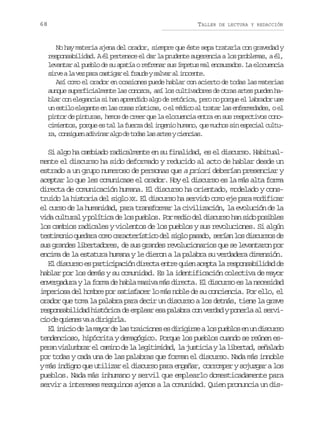 68

TALLER

DE LECTURA Y REDACCIÓN

No hay materia ajena del orador, siempre que éste sepa tratarla con gravedad y
responsabilidad. A él pertenece el dar la prudente sugerencia a los problemas, a él,
levantar al pueblo de su apatía o refrenar sus ímpetus mal encauzados. La elocuencia
s r eal v zp r c s i a e f a d ys l a a i o e t .
iv a e aa atgr l rue avr l ncne
Así como el orador en ocasiones puede hablar con acierto de todas las materias
aunque superficialmente las conozca, así los cultivadores de otras artes pueden hablar con elegancia si han aprendido algo de retórica, pero no porque el labrador use
un estilo elegante en las cosas rústicas, o el médico al tratar las enfermedades, o el
pintor de pinturas, hemos de creer que la elocuencia entra en sus respectivos conocimientos, porque es tal la fuerza del ingenio humano, que muchos sin especial cultur ,c n i u na i i a a g d t d sl sa t syc e c a .
a osge dvnr lo e oa a re inis

Si algo ha cambiado radicalmente en su finalidad, es el discurso. Habitualmente el discurso ha sido deformado y reducido al acto de hablar desde un
estrado a un grupo numeroso de personas que a priori deberían presenciar y
aceptar lo que les comunicase el orador. Hoy el discurso es la más alta forma
directa de comunicación humana. El discurso ha orientado, modelado y construido la historia del siglo XX. El discurso ha servido como eje para modificar
el curso de la humanidad, para transformar la civilización, la evolución de la
vida cultural y política de los pueblos. Por medio del discurso han sido posibles
los cambios radicales y violentos de los pueblos y sus revoluciones. Si algún
t s i o i q e a ac m c r c e í t c d ls g op s d ,s r a l sd s u s sd
etmno udr oo aatrsio e il aao eín o icro e
sus grandes libertadores, de sus grandes revolucionarios que se levantaron por
encima de la estatura humana y le dieron a la palabra su verdadera dimensión.
El discurso es participación directa entre quien acepta la responsabilidad de
hablar por los demás y su comunidad. Es la identificación colectiva de mayor
envergadura y la forma de habla masiva más directa. El discurso es la necesidad
imperiosa del hombre por satisfacer lo más noble de su conciencia. Por ello, el
orador que toma la palabra para decir un discurso a los detnás, tiene la grave
responsabilidad histórica de emplear esa palabra con verdad y ponerla al servic od q i n sv ad r g r a
i e uee a iiil.
E i i i d l m y rd l st a c o e e d r g r eal sp e l se u d s u s
l nco e a ao e a riins s iiis o ubo n n icro
tendencioso, hipócrita y demagógico. Porque los pueblos cuando se reúnen esp r nv s u b a e c m n d l l g t m d d l j s i i yl l b r a ,s ñ l d
ea ilmrr l aio e a eiiia, a utca a ietd eaao
por todas y cada una de las palabras que forman el discurso. Nada más innoble
y más indigno que utilizar el discurso para engañar, corromper y sojuzgar a los
pueblos. Nada más inhumano y servil que emplearlo domesticadamente para
servir a intereses mezquinos ajenos a la comunidad. Quien pronuncia un dis-

 