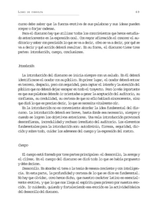LIBRO

DE CONSULTA

69

curso debe saber que la fuerza emotiva de sus palabras y sus ideas pueden
romper o forjar cadenas.
Para el discurso hay que utilizar todos los conocimientos que hemos estudiado anteriormente en la expresión oral. Con mayor afirmación el conocer el auditorio y saber con precisión lo que se va a decir, cómo se va a decir, por qué se
va a decir y qué acción deberá resultar. En su forma, el discurso tiene tres
p r e :i t o u c ó ,c e p ,c n l s o e .
ats nrdcin uro ocuins

Itoucó
nrdcin
La introducción del discurso se inicia siempre con un saludo. En él deberá
identificarse el orador con su público. En primer lugar, el orador deberá entrar
e t r e o d s a i ,p r c ns g r d d p r c p a e i t r syl a e c ó d l
n ern, epco eo o euia, aa atr l neé a tnin e
público que no deberá dejar escapar en todo el trayecto. Pero lo más importante
es que sus palabras deberán ir orientadas a ganar la aceptación del auditorio, su
confianza, su credulidad, su certeza de que no sólo hablará sinceramente, sino
q ed r l q ee p e i od c r l q es n c s t v t l e t o r
u iá o u s rcs ei, o u e eeia iamne í.
En la introducción no es conveniente abordar la idea fundamental del discurso. La introducción deberá ser breve, hasta donde sea necesario, siempre y
cuando se logren los objetivos anteriores. Una mala introducción provocará
desconfianza, incredulidad y rechazo inmediato del auditorio. Los elementos
fundamentales para la introducción son: autodominio, firmeza, seguridad, dicción y sobre todo, cuidar los ademanes del cuerpo y la expresión del rostro.

Cep
uro
El cuerpo está formado por tres partes principales: el desarrollo, la arenga y
el clímax. En el cuerpo del discurso se dirá todo lo que se había propuesto
yd b d c r e
ee eis.
Desarrollo. Es abordar el tema o la tesis de manera creciente y con inteligencia. En esta parte, la profundidad y certeza de lo que se dice es fundamental.
No hay que olvidar, como hemos dicho, que nuestro carácter latino es esencialmente emotivo, y que lo que nos llega al espíritu pasa primero por nuestra emoción. Ir cuidando, guiando y fortaleciendo esa emoción es la actividad básica
d ld s r o l d ld s u s .
e earlo e icro

 