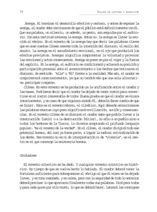70

TALLER

DE LECTURA Y REDACCIÓN

Arenga. Al terminar el desarrollo efectivo y certero, y antes de empezar la
a e g ,e o a o d b c r i r r ed q ee p b i oe t d f n t v m n ec né .
rna l rdr ee ecoas e u l úlc sá eiiiaet o l
Que una palabra, un silencio, un ademán, un gesto, son seguidos por el auditorio. Con esta certitud comienza la arenga. Antes no. La arenga es llevar la emoción al máximo. En el momento de la arenga hay que decir las palabras claves
que en unas cuantas líneas resuman toda la intención del discurso, el meollo del
asunto. La arenga es el sacudimiento emocional, es el eje que producirá los
efectos previstos. Arengar significa comprometer la voluntad y provocar
las emociones y actos consecuentes. Arenga es poner en pie el vigor y la fuerza
del espíritu. En la arenga, el auditorio se condicionará y aclarará su posición y
participación personal ante el acontecimiento o los hechos que motivaron el
discurso. Se sentirán “ella” o “él” frente a la realidad. Más aún, el orador se
comprometerá conscientemente, ya que no tendrá más que una sola alternativ :p r i i a on g r e
a atcpr eas.
Clímax. En este momento se ha producido ya la unificación entre el orador y
las masas. Podríamos decir que el orador ha dejado de tener rostro para convertirse en el rostro innumerable de todos (buena prueba es que el orador se mirara
interiormente, y en caso de que siguiera siendo él, debería darse cuenta de que
es falso). Este es el momento máximo, el climático. Aquí deberán seleccionarse
las palabras exactas cuyo peso significará movilización, acción y consecuencias. En el momento clímax de un discurso el orador sabe que podría llevar a la
construcción (Lenin) o a la destrucción (Hitler), no sólo a un pueblo sino a
todos los hombres de la Tierra. Lo diremos aceptando el profundo lenguaje
popular: “ el momento de la verdad”. En el clímax, el orador dirigirá todo ese
es
potencial humano, del cual ya forma parte, a lograr la radical reivindicación de
los demás. Ese momento no es ni de interpretación ni de “vivencia”, es el centro en el que converge la existencia humana.

Cnlsoe
ocuins
El momento colectivo se ha dado. Y cualquier momento colectivo es histórico. Es tiempo de que se vuelva hecho lo hablado. El orador deberá tener la
fortaleza suficiente para sobreponerse al vértigo al que él mismo se ha dejado
llevar, y en tono razonado, y en calma, pero con la seguridad de todo lo anterior
deberá precisar lo que aportaron finalmente todas sus palabras. Dirá para todos
y para cada quien por ello mismo, lo que se deberá hacer. Lanzará las consignas

 