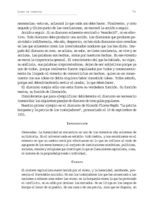LIBRO

71

DE CONSULTA

necesarias; esto es, aclarará lo que cada uno debe hacer. Finalmente, y como
segundo y último punto de las conclusiones, se marcará la acción a seguir.
Acción a seguir. Si un discurso solamente emocionó o “enardeció”, no es efectivo. Todo discurso debe producir una acción. Los discursos que producen pasividad o indiferencia, más aún, desprecio, no han sido discursos sino comedias
en las que solamente creen los invertebrados oradores que los han dicho. Después del discurso se cree, se aclara, se sabe, se tiene conciencia, se vive y se
acciona. Las palabras son hechos, somos por nuestros hechos. En ese momento
se marca la trayectoria general. El conocimiento del que ha hablado, su vigor,
su análisis, sus palabras comprometedoras, dejan de ser subjetivos porque ya
son de todos, porque realmente fueron impulsados por todos y consecuentemente ha llegado el momento de convertirlos en hechos, quien no es consecuente con sus ideas no debía siquiera haber concebido ideas. Todos sabrán,
porque así deberá hacérselo sentir el orador, lo que deben hacer.
El discurso cumple sólo con esta forma su verdadera función. Su función
masiva, su función de liberación.
Consideramos que para ejemplificar debidamente el discurso es necesario
t a s r b rl ss g i n e p s j sd d s u s d t e g í sp p l r s
rncii o iuets aae e icro e rs ua ouae.
Nuestro primer ejemplo es el discurso de Ricardo Flores Magón “La patria
burguesa y la patria de los trabajadores”, pronunciado el 19 de septiembre de
1915.
I NTRODUCCIÓN
Camaradas: La humanidad se encuentra en uno de los momentos más solemnes de
su historia. En el universo nada es estable: todo cambia, y nos encontramos en el
momento en que un cambio está por efectuarse en lo que se refiere al modo de
agruparse de los seres humanos y al conjunto de instituciones económicas, políticas,
s c a e ,m r l syr l g o a q ec n t t y nl q es l a as s e ac p t l s a os a
oils oae eiiss u osiue o u e lm itm aiait, e,
el sistema de la propiedad privada o individual.
CUERPO
El sistema capitalista muere herido por sí mismo, y la humanidad, asombrada, presencia el formidable suicidio. No son los trabajadores los que han arrastrado a las
naciones a echarse unas sobre las otras; es la burguesía misma la que ha provocado
el conflicto, en su afán por dominar los mercados. No se litiga en los campos de
Europa el honor de un pueblo, de una raza o de una patria, sino que se disputa, en

 