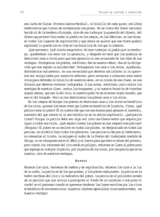 72

TALLER

DE LECTURA Y REDACCIÓN

esa lucha de fieras (Primera Guerra Mundial), el bolsillo de cada quien; son lobos
hambrientos que tratan de arrebatarse una presa. No se trata del honor nacional
herido ni de la bandera ultrajada, sino de una lucha por la posesión del dinero, del
dinero que primero hizo sudar al pueblo en los campos, en las fábricas, en las minas,
en todos los lugares de explotación y que ahora se quiere que ese mismo pueblo
explotado lo guarde con su vida en los bolsillos de los que lo robaron.
¡Qué sarcasmo! ¡Qué ironía sangrienta! Se hace trabajar al pueblo por un mendrugo, quedándose los amos con la ganancia, y después se hace que los pueblos se
destrocen unos a otros para que esa ganancia no sea arrancada de las uñas de sus
verdugos. Protegernos los pobres, está bien; ése es nuestro deber, ésa es la obligación que nos impone la solidaridad. Protegernos los unos a los otros, ayudarnos,
defendernos mutuamente, es una necesidad que debemos satisfacer si no queremos ser aniquilados por nuestros señores; pero armarnos y echarnos unos sobre
otros para defender el bolsillo de nuestros amos, es un crimen de esa clase; es una
felonía que debemos rechazar indignados. A las armas, está bien; pero contra los
enemigos de nuestra clase, contra los burgueses, y si nuestro brazo ha de tronchar
alguna cabeza, que sea la del rico; si nuestro puñal ha de alcanzar algún corazón, que
sea el del burgués. Pero no nos destrocemos los pobres unos a los otros.
En los campos de Europa los pobres se destrozan unos a los otros en beneficio
d l sr c s q i n sl sh c nc e rq el c a e b n f c od l p t i .Yb e ,¿ u
e o io, uee o ae re u uhn n eeii e a ara in qé
patria tiene el pobre? Él no cuenta más que con sus brazos para ganarse el sustento,
sustento del que carece si al amo maldito no se le antoja explotarlo. ¿Qué patria
tiene? Porque la patria debe ser algo así como una buena madre que ampara por
igual a todos sus hijos. ¿Qué amparo tienen los pobres en sus respectivas patrias?
¡Ninguno! El pobre es un esclavo en todos los países, es desgraciado en todas las
patrias, es un mártir bajo todos los gobiernos. Las patrias no dan pan al hambriento,
no consuelan al triste, no enjugan el sudor de la frente del trabajador rendido de
f t g ,n s i t r o e e t ee d b lye f e t p r q eé t n a u ed lp i e o
aia o e nepnn nr l éi l ure aa u se o bs e rmr,
pero cuando los intereses del rico están en peligro, entonces se llama al pobre para
que exponga su vida por la patria, por la patria de los ricos, por una patria que no es
nuestra, sino de nuestros verdugos.
ARENGA
Abramos los ojos, hermanos de cadena y de explotación; abramos los ojos a la luz
de la razón. La patria es de los que poseen, y los pobres nada poseen. La patria es la
madre cariñosa del rico y la madrastra del pobre. La patria es el polizonte armado
de un garrote que nos arroja a puntapiés al fondo de un calabozo o nos pone el
cordel en el pescuezo cuando no queremos obedecer las leyes escritas por los ricos
e b n f c od l sm s o r c s L p t i ( i t m c p t l s a n e n e t am d e ¡ s
n eeii e o ims io. a ara ssea aiait) o s usr ar, e
nuestro verdugo!

 