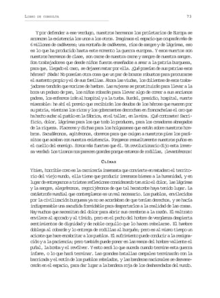 LIBRO

73

DE CONSULTA

Y por defender a ese verdugo, nuestros hermanos los proletarios de Europa se
arrancan la existencia los unos a los otros. Imaginaos el espacio que ocuparán más de
6 millones de cadáveres; una montaña de cadáveres, ríos de sangre y de lágrimas, eso
es lo que ha producido hasta este momento la guerra europea. Y esos muertos son
nuestros hermanos de clase, son carne de nuestra carne y sangre de nuestra sangre.
Son trabajadores que desde niños fueron enseñados a amar a la patria burguesa,
para que, llegado el caso, se dejasen matar por ella. ¿Qué poseían de sus patrias esos
héroes? ¡Nada! No poseían otra cosa que un par de brazos robustos para procurarse
e s s e t p o i ye d s sf m l a .A o al sv u a ,l sd l e t sd e o t a a
l utno rpo l e u aiis hr a ids o oine e ss rbjadores tendrán que morirse de hambre. Las mujeres se prostituirán para llevar a la
boca un pedazo de pan, los niños robarán para llevar algo de comer a sus ancianos
p d e ,l se f r o i á a h s i a yal t m a B r e ,p e i i ,h s i a ,m e t
ars o nems rn l optl
a ub. udl rsdo optl ure
miserable: he ahí el premio que recibirán los deudos de los héroes que mueren por
su patria, mientras los ricos y los gobernantes derrochan en francachelas el oro que
h h c os d ra p e l e l f b i a e e t l e ,e l m n .¡ u c n r s e S c i
a eh ua l ubo n a árc, n l alr n a ia Qé otat! arficio, dolor, lágrimas para los que todo lo producen, para los creadores abnegados
de la riqueza. Placeres y dichas para los holgazanes que están sobre nuestros hombros. Sacudámonos, agitémonos, obremos para que caigan a nuestros pies los parásitos que acaban con nuestra existencia. Pongamos resueltamente nuestros puños en
el cuello del enemigo. Somos más fuertes que él. Un revolucionario dijo esta inmensa v r a : L s t r n s n s p r c n g a d s p r u e t m s d r d l a , ¡ e a t m n s
edd o iao o aee rne oqe sao e oils lvnéoo!
C LÍMAX
Yb e ,h r i l c m e l c r i e í i s n a aq ec n i r ee m t d r e t r i o
in orbe oo s a ancra nest u ovet n aaeo l ertrio del viejo mundo, ella tiene que producir inmensos bienes a la humanidad, y en
l g rd e t e a n sat i t sr f e i n sc n i e a d t ns l e d l r l sl g i a
ua e nrgro rse elxoe osdrno a oo l oo, a árms
y la sangre, alegrémonos, regocijémonos de que tal hecatombe haya tenido lugar. La
catástrofe mundial que contemplamos es un mal necesario. Los pueblos, envilecidos
por la civilización burguesa ya no se acordaban de que tenían derechos, y se hacía
indispensable una sacudida formidable para despertarlos a la realidad de las cosas.
Hay muchos que necesitan del dolor para abrir sus cerebros a la razón. El maltrato
envilece al apocado y al tímido, pero en el pecho del hombre de vergüenza despierta
sentimientos de dignidad y de noble orgullo que lo hacen rebelarse. El hambre
doblega al cobarde y lo entrega de rodillas al burgués; pero es al mismo tiempo un
a i a eq eh c e c b i a al sp e l s E s f i i n op e ec n u i al r s g a
cct u ae nartr o ubo. l urmet ud odcr a einción y a la paciencia; pero también puede poner en las manos del hombre valiente el
puñal, la bomba y el revólver. Y esto será lo que suceda cuando termine esta guerra
infame, o lo que hará terminar. Las grandes batallas campales terminarán con la
barricada y el motín de los pueblos rebelados, y las banderas nacionales se desvanecerán en el espacio, para dar lugar a la bandera roja de los desheredados del mundo.

 
