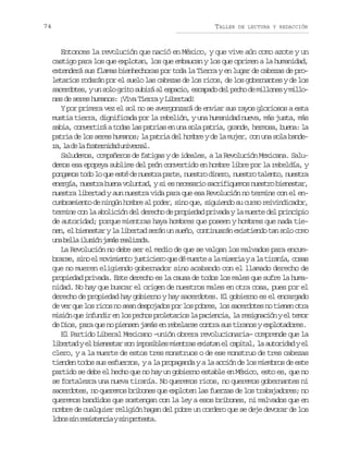 74

TALLER

DE LECTURA Y REDACCIÓN

Entonces la revolución que nació en México, y que vive aún como azote y un
castigo para los que explotan, los que embaucan y los que oprimen a la humanidad,
extenderá sus flamas bienhechoras por toda la Tierra y en lugar de cabezas de proletarios rodarán por el suelo las cabezas de los ricos, de los gobernantes y de los
s c r o e ,yu s l g i os b r a e p c o e c p d d lp c od m l o e ym l o
aedts n oo rt uiá l sai, saao e eh e ilns ilnes de seres humanos: ¡Viva Tierra y Libertad!
Y por primera vez el sol no se avergonzará de enviar sus rayos gloriosos a esta
mustia tierra, dignificada por la rebelión, y una humanidad nueva, más justa, más
sabia, convertirá a todas las patrias en una sola patria, grande, hermosa, buena: la
patria de los seres humanos; la patria del hombre y de la mujer, con una sola bander ,l d l f a e n d du i e s l
a a e a rtria nvra.
Saludemos, compañeros de fatigas y de ideales, a la Revolución Mexicana. Saludemos esa epopeya sublime del peón convertido en hombre libre por la rebeldía, y
pongamos todo lo que esté de nuestra parte, nuestro dinero, nuestro talento, nuestra
energía, nuestra buena voluntad, y si es necesario sacrifiquemos nuestro bienestar,
nuestra libertad y aun nuestra vida para que esa Revolución no termine con el encumbramiento de ningún hombre al poder, sino que, siguiendo su curso reivindicador,
termine con la abolición del derecho de propiedad privada y la muerte del principio
de autoridad; porque mientras haya hombres que poseen y hombres que nada tienen, el bienestar y la libertad serán un sueño, continuarán existiendo tan solo como
u ab l ai u i nj m sr a i a a
n el lsó aá elzd.
La Revolución no debe ser el medio de que se valgan los malvados para encumbrarse, sino el movimiento justiciero que dé muerte a la miseria y a la tiranía, cosas
que no mueren eligiendo gobernador sino acabando con el llamado derecho de
propiedad privada. Este derecho es la causa de todos los males que sufre la humanidad. No hay que buscar el origen de nuestros males en otra cosa, pues por el
derecho de propiedad hay gobierno y hay sacerdotes. El gobierno es el encargado
de ver que los ricos no sean despojados por los pobres, los sacerdotes no tienen otra
misión que infundir en los pechos proletarios la paciencia, la resignación y el temor
de Dios, para que no piensen jamás en rebelarse contra sus tiranos y explotadores.
El Partido Liberal Mexicano –unión obrera revolucionaria– comprende que la
libertad y el bienestar son imposibles mientras existan el capital, la autoridad y el
clero, y a la muerte de estos tres monstruos o de ese monstruo de tres cabezas
tienden todos sus esfuerzos, y a la propaganda y a la acción de los miembros de este
partido se debe el hecho que no hay un gobierno estable en México, esto es, que no
se fortalezca una nueva tiranía. No queremos ricos, no queremos gobernantes ni
sacerdotes, no queremos bribones que exploten las fuerzas de los trabajadores; no
queremos bandidos que sostengan con la ley a esos bribones, ni malvados que en
nombre de cualquier religión hagan del pobre un cordero que se deje devorar de los
l b ss nr s s e c ays np o e t .
oo i eitni i rtsa

 