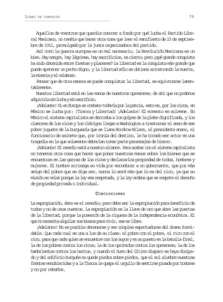 LIBRO

75

DE CONSULTA

Aquellos de vosotros que queráis conocer a fondo por qué lucha el Partido Liberal Mexicano, no tenéis que hacer otra cosa que leer el manifiesto de 23 de septiembre de 1911, promulgado por la junta organizadora del partido.
Así como la guerra europea es un mal necesario, la Revolución Mexicana es un
b e .H ys n r ,h yl g i a ,h ys c i i i s e c e t ;p r ¿ u g a d c n u s a
in a age a árms a arfco, s iro eo qé rne oqit
ha sido obtenida entre fiestas y placeres? La libertad es la conquista más grande que
puede apetecer un pecho digno, y la libertad sólo se obtiene arrostrando la muerte,
l m s r aye c l b z .
a iei l aaoo
Pensar que de otra manera se puede conquistar la libertad, es equivocarse lamentbeet.
almne
Nuestra libertad está en las manos de nuestros opresores; de ahí que no podemos
a q i i l s nl c ays ns c i i i .
durra i uh i arfco
¡ d l n e S e E r p s c m a et d v ap rl p t i ,e t e ,p rl sr c s e
Aeat! i n uoa e obt oaí o a ara so s o o io, n
México se lucha por: ¡Tierra y Libertad! ¡Adelante! El momento es solemne. En
México el sistema capitalista se derrumba a los golpes de la plebe dignificada, y los
clamores de los ricos y los clérigos llegan a Washington a trastornar el seso de ese
pobre juguete de la burguesía que se llama Woodrow Wilson, el presidente enano, el
funcionario de sainete que, por ironía del destino, le ha tocado ser actor en una
tragedia en la que solamente deberían tomar parte personajes de hierro.
¡ d l n e E r m d oe t an e t oa c n e P r a a a c ne s s e ac p t l s a
Aeat! l eei sá usr lac. aa cbr o l itm aiait
no tenemos otra cosa que hacer que poner nuestras manos sobre los bienes que se
encuentran en las garras de los ricos y declararlos propiedad de todos, hombres y
mujeres. El hombre arriesga su vida por encumbrar a un gobernante, que por más
amigo del pobre que se diga ser, nunca lo será más que lo es del rico, ya que su
misión es velar porque la ley sea respetada, y la ley ordena que se respete el derecho
de propiedad privada o individual.
C ONCLUSIONES
La expropiación, éste es el remedio; pero debe ser la expropiación para beneficio de
todos y no de unos cuantos. La expropiación es la llave de oro que abre las puertas
de la libertad, porque la posesión de la riqueza da la independencia económica. El
q en n c s t a q i a s sb a o p r v v r e ee l b e
u o eeia lulr u rzs aa ii, s s ir.
¡Adelante! No es posible detenerse y ser simples espectadores del drama formidable. Que cada cual se una a los de su clase: el pobre con el pobre, el rico con el
r c ,p r q ec d q i ns e c e t ec nl ss y sye s p e t e l b t l af n l
io aa u aa ue e nunr o o uo n u uso n a aal ia,
la de los pobres contra los ricos; la de los oprimidos contra los opresores; la de los
hambrientos contra los hartos, y cuando el humo del último disparo se haya disipado y del edificio burgués no quede piedra sobre piedra, que el sol alumbre nuestras
frentes ennoblecidas y a la Tierra le quepa el orgullo de sentirse pisada por hombres
y no por rebaños.

 