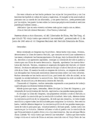 76

TALLER

DE LECTURA Y REDACCIÓN

Con mano robusta se han hecho pedazos las rejas de los presidios y con los
b r o e h nh n i oe c á e d j e e yc g t n a .A b r u sl h na a i i d e
arts a udd l rno e ucs aaits l ugé e a crcao l
pescuezo con la cuerda de los ahorcados, y con gesto heroico, jamás presenciado
por los siglos, han puesto la mano sobre la tierra que palpita emocionada al sentirse
poseída por hombres libres...
¡Adelante! Que en este momento solemne cada quien cumpla con su deber.
¡Viva el Partido Liberal Mexicano! ¡Viva Tierra y Libertad!

Pasemos ahora a otro discurso, el del libertador de China, Mao Tse Tung, al
que tituló “El viejo tonto que removió las montañas”, pronunciado el 11 de
junio de 1945 ante el VII Congreso Nacional del Partido Comunista de China.
Camaradas:
Hemos celebrado un Congreso muy fructífero. Hemos hecho tres cosas. Primera,
determinamos la línea de nuestro Partido, que consiste en movilizar audazmente a
las m s s y r b s e e l s f e z s p p l r s a f n d q e b j l d r c i n d l P r i
aa outcr a ura ouae i e u, ao a iecó e atdo, derroten a los agresores japoneses, consigan la liberación de todo el pueblo y
construyan una China de nueva democracia. Segunda, aprobamos los nuevos Estatutos del Partido. Tercera, elegimos el organismo dirigente del Partido: el Comité
Central. De ahora en adelante nuestra tarea es dirigir a todo el Partido en la aplicación de su línea. El nuestro ha sido un congreso de victoria, un congreso de unidad.
Los delegados han formulado excelentes observaciones sobre los tres informes.
Muchos camaradas se han hecho autocrítica; partiendo del afán de unidad, se ha
logrado la unidad mediante la autocrítica. Este Congreso ha sido un modelo de
unidad, de autocrítica y de democracia interna del Partido.
Clausurado el Congreso, muchos camaradas regresarán a sus puestos de trabajo
op r i á p r l sd v r o f e t sd b t l a
atrn aa o iess rne e aal.
Adonde quiera que vayan, camaradas, deben divulgar la línea del Congreso y, por
i t r e i d l sm l t n e d lP r i o e p i a l al sg a d sm s sp p l r s
nemdo e o iiats e atd, xlcra a rne aa ouae.
Al divulgar la línea del Congreso, nos proponemos infundir a todo el Partido y a
todo el pueblo la convicción que la revolución triunfará. Ante todo, debemos elevar
la conciencia política de la vanguardia, de modo que sea resuelta, no tema ningún
sacrificio y supere todas las dificultades para conquistar la victoria. Pero esto no
basta; también debemos despertar la conciencia política de las grandes masas populares de todo el país para que, voluntariamente y de buen grado, luchen junto con
nosotros por la victoria. Debemos inflamar a todo el pueblo con la convicción de
que China pertenece al pueblo chino y no a los reaccionarios. Hay una antigua fábula
china llamada “El viejo tonto que removió las montañas”. Cuenta que hace mucho
tiempo vivía en el norte de China un anciano conocido como el Viejo Tonto de las

 
