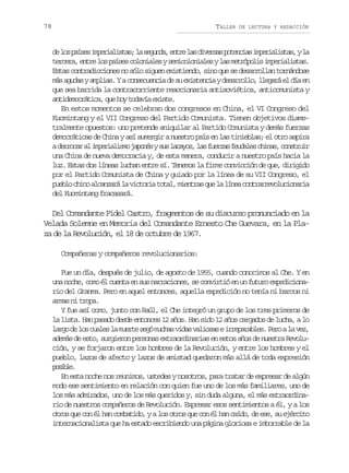 78

TALLER

DE LECTURA Y REDACCIÓN

d l sp í e i p r a i t s l s g n a e t el sd v r a p t n i si p r a i t s yl
e o ass meilsa; a eud, nr a iess oeca meilsa, a
t r e a e t el sp í e c l n a e ys m c l n a e yl sm t ó o i i p r a i t s
ecr, nr o ass ooils eiooils a erpls meilsa.
Estas contradicciones no sólo siguen existiendo, sino que se desarrollan tornándose
m sa u a ya p i s Yac n e u n i d s e i t n i yd s r o l ,l e a áe d ae
á gds mla.
osceca e u xseca earlo lgr l í n
que sea barrida la contracorriente reaccionaria antisoviética, anticomunista y
a t d m c á i a q eh yt d v ae i t .
nieortc, u o oaí xse
En estos momentos se celebran dos congresos en China, el VI Congreso del
Kuomintang y el VII Congreso del Partido Comunista. Tienen objetivos diametralmente opuestos: uno pretende aniquilar al Partido Comunista y demás fuerzas
democráticas de China y así sumergir a nuestro país en las tinieblas; el otro aspira
a d r o a a i p r a i m j p n sys sl c y s l sf e z sf u a e c i a ,c n t u r
ercr l meilso aoé u aao, a ura edls hns osri
una China de nueva democracia y, de esta manera, conducir a nuestro país hacia la
luz. Estas dos líneas luchan entre sí. Tenemos la firme convicción de que, dirigido
por el Partido Comunista de China y guiado por la línea de su VII Congreso, el
p e l c i oa c n a ál v c o i t t l m e t a q el l n ac n r r e o u i n r a
ubo hn lazr a itra oa, inrs u a íe otarvlcoai
del Kuomintang fracasará.

Del Comandante Fidel Castro, fragmentos de su discurso pronunciado en la
Velada Solemne en Memoria del Comandante Ernesto Che Guevara, en la Plaza de la Revolución, el 18 de octubre de 1967.
Compañeras y compañeros revolucionarios:
Fue un día, después de julio, de agosto de 1955, cuando conocimos al Che. Y en
una noche, como él cuenta en sus narraciones, se convirtió en un futuro expedicionario del Granma. Pero en aquel entonces, aquella expedición no tenía ni barcos ni
armas ni tropa.
Y fue así como, junto con Raúl, el Che integró un grupo de los tres primeros de
la lista. Han pasado desde entonces 12 años. Han sido 12 años cargados de lucha, a lo
l r od l sc a e l m e t s g m c a v d sv l o a ei r p r b e .P r al v z
ag e o uls a ure eó uhs ia aiss reaals eo a e,
además de esto, surgieron personas extraordinarias en estos años de nuestra Revolución, y se forjaron entre los hombres de la Revolución, y entre los hombres y el
pueblo, lazos de afecto y lazos de amistad quedaron más allá de toda expresión
psbe
oil.
En esta noche nos reunimos, ustedes y nosotros, para tratar de expresar de algún
modo ese sentimiento en relación con quien fue uno de los más familiares, uno de
los más admirados, uno de los más queridos y, sin duda alguna, el más extraordinario de nuestros compañeros de Revolución. Expresar esos sentimientos a él, y a los
otros que con él han combatido, y a los otros que con él han caído, de ese, su ejército
internacionalista que ha estado escribiendo una página gloriosa e imborrable de la

 