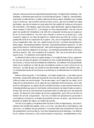 LIBRO

DE CONSULTA

79

h s o i …E ae au ad s sc r c e í t c se e c a e :l d s o i i ni m d a a i s
itra s r n e u aatrsia snils a ipscó neit, nt n á e ,ao r c r ep r r a i a l m s ó m sp l g o a Ya u l o n t r l e t ,
atna fees aa elzr a iin á eirs. qel, auamne
suscitaba la admiración y la doble admiración hacia aquel compañero que luchaba
junto a nosotros, que no había nacido en esta tierra, que era un hombre de ideas
profundas, que era un hombre en cuya mente bullían sueños de luchas en otra parte
d lc n i e t .Ys ne b r o a u la t u s o a u ld s n e é ,a u l ad s o i i na
e otnne i mag, qe lrim, qe eitrs qel ipscó
hacer siempre lo más difícil, a arriesgar su vida constantemente. Fue así como se
ganó los grados de Comandante y de Jefe de la Segunda Columna que se organizaba en la Sierra Maestra. Fue así como comenzó a crecer en su prestigio, como
comenzó a adquirir su fama de magnífico combatiente que hubo de llevar a los
grados más altos en el transcurso de la guerra. Che, era un insuperable soldado. Che,
era un insuperable jefe. Che, era, desde el punto militar, un hombre extraordinariamente capaz, extraordinariamente valeroso, extraordinariamente agresivo. Si como
g e r l e ot n au “ a ó d A u l s ,e t t l nd A u l se as e c s v a r s v urilr eí n tln e qie” se aó e qie r u xeia geii
dad, era su absoluto desprecio al peligro. Los enemigos pretenden sacar conclusiones de su muerte. Che, era un maestro de la guerra. Che, era un artista de la lucha
guerrillera. Y lo demostró infinidad de veces…
Lo demostró sobre todo en su audaz ataque a la ciudad de Santa Clara, penetrando con una columna de apenas 300 hombres en una ciudad defendida por tanques,
artillería, y varios miles de soldados de infantería. Por haberse influido profundamente en su conducta la idea de que los hombres tienen un valor relativo en la
historia, la idea de que las causas no son derrotadas cuando los hombres caen. Y
la i c n e i l m r h d l h s o i n s d t e e n s d t n r a t l c í a d l s
notnbe aca e a itra o e ein i e eedá ne a ad e o
pbe.
ors
Nuevos jefes surgirán. Y los hombres, los oídos receptivos, y las manos que se
e t e d n n c s t r nj f sq es r i á d l sf l sd lp e l ,c m h ns r i ol s
xina, eeiaá ee u ugrn e a ia e ubo oo a ugd o
jefes en todas las revoluciones. Y es en ese campo, en el campo de las ideas, en el
campo de los sentimientos, en el campo de las juventudes revolucionarias, en el camp d l i t l g n i ,e ,a a t d s sv r u e m l t r s e q en s t o s n i o l
o e a neieca s pre e u itds iiae, n u oors etms a
tremenda pérdida que para el movimiento revolucionario ha significado su muerte.
Porque Che unía en su extraordinaria personalidad virtudes que rara vez aparecen
juntas. Él descolló como hombre de acción insuperable, pero Che no fue sólo un
hombre de acción insuperable. Che era un hombre de pensamiento profundo e
inteligencia visionaria; un hombre de profunda cultura: es decir, que reunía en su
persona al hombre de ideas y al hombre de acción.
P re ol h l g d al sg n r c o e f t r sn s l s e p r e c a s sc n c o s e a eao a eeains uua o óo u xeini, u ooi
mientos como soldado del pasado, sino, y a la vez, las obras de su inteligencia. Sus
escritos, no dudamos de que pasarán a la posteridad como monumentos clásicos
del pensamiento revolucionario… Los días reglamentarios de descanso, los dedicaba al trabajo voluntario… Como revolucionario comunista, verdaderamente comu-

 