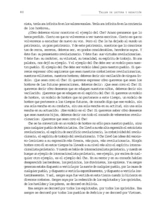 80

TALLER

DE LECTURA Y REDACCIÓN

n s a t n au ai f n t f e l sv l r sm r l s T n au ai f n t f e l c n i n i
it, eí n niia e n o aoe oae. eí n niia e n a oceca
de los hombres…
¿Cómo debemos mirar nosotros el ejemplo del Che? Acaso pensamos que lo
hemos perdido. Cierto es que no volveremos a ver nuevos escritos. Cierto es que no
volveremos a escuchar de nuevo su voz. Pero el Che le ha dejado al mundo un
patrimonio, un gran patrimonio. Y de este patrimonio, nosotros que lo conocimos
tan de cerca, seremos, debemos ser, en grados considerables, herederos suyos. Y
éste fue: su pensamiento revolucionario. Y éste fue: sus virtudes revolucionarias.
Y éste fue: su carácter, su voluntad, su tenacidad, su espíritu de trabajo. En una
palabra, nos dejó su ejemplo. Y el ejemplo del Che debe ser un modelo para nuestro pueblo. El ejemplo del Che debe ser modelo ideal para nuestro pueblo. Si queremos expresar cómo aspiramos que sean nuestros combatientes revolucionarios,
nuestros militantes, nuestros hombres; debemos decir sin vacilación de ninguna índole: ¡Que sean como el Che! Si queremos expresar cómo queremos que sean los
hombres de las futuras generaciones, debemos decir: ¡Que sean como el Che! Si
queremos decir cómo deseamos que se eduquen nuestros niños, debemos decir sin
vacilación: ¡Queremos que se eduquen en el espíritu del Che! Si queremos un modelo
de hombre, un modelo de hombre que no pertenece a este tiempo, un modelo de
hombre que pertenece a los tiempos futuros, de corazón digo que ese modelo, sin
una sola mancha en su conducta, sin una sola mancha en su actitud, sin una sola
mancha en su actuación: ¡Ese modelo es el Che! Si queremos saber cómo deseamos
que sean nuestros hijos, debemos decir con todo el corazón de vehementes revolucionarios: ¡Queremos que sean como el Che!
Che se ha convertido en un modelo de hombre no sólo para nuestro pueblo, sino
p r c a q i rp e l d A é i aL t n .C el e óas m sa t e p e i ne e t i i t
aa ulue ubo e mrc aia h lv u á la xrsó l socsa
r v l c o a i ,e e p r t d s c i i i r v l c o a i ,l c m a i i a d lr v l eouinro l síiu e arfco eouinro a obtvdd e eou
c o a i ,e e p r t d t a a od lr v l c o a i .YC el e ól si e sd lm r i inro l síiu e rbj e eouinro h lv a da e axs
mo-leninismo a su expresión más fresca, más pura, más revolucionaria. Ningún
hombre como él en estos tiempos ha llevado a su nivel más alto el espíritu internac o a i t p o e a i .Yc a d s h b ed i t r a i n l s ap o e a i ,yc a d s
inlsa rltro uno e al e nencoait rltro uno e
busque un ejemplo de internacionalista proletario, ese ejemplo, por encima de cualquier otro ejemplo, es el ejemplo del Che. En su mente y en su corazón habían
d s p r c d l sb n e a ,l sp e u c o ,l sc o i i m s l se o s o .Ys s n r
eaaeio a adrs o rjiis o hvnso, o gíms u age
g n r s e t b d s u s oav r i l p rl s e t d c a q i rp e l ,p rl c u ad
eeoa saa ipet etra o a ure e ulue ubo o a as e
c a q i rp e l ,yd s u s oav r i l e p n á e m n e yd s u s oav r i l i s
ulue ubo ipet etra sotnaet, ipet etra ntantáneamente. Y así, sangre suya fue vertida en esta tierra cuando lo hirieron en
diversos combates. Sangre suya por la redención de los explotados y los oprimidos,
de los humildes y los pobres, se derramó en Bolivia.
Esa sangre se derramó por todos los explotados, por todos los oprimidos. Esa
sangre se derramó por todos los pueblos de América y se derramó por Vietnam.

 