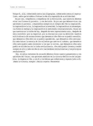 LIBRO

DE CONSULTA

81

Porque él, allá, combatiendo contra las oligarquías, combatiendo contra el imperialismo, sabía que brindaba a Vietnam la más alta expresión de su solidaridad.
Es por eso, compañeros y compañeras de la Revolución, que nosotros debemos
mirar con firmeza el porvenir, y con decisión. Es por eso que debemos mirar con
optimismo el porvenir, y buscaremos siempre en el ejemplo del Che la inspiración.
L i s i a i ne l l z l i s i a i ne l t n c d d l i s i a i ne l i t a s g n
a nprcó n a u, a nprcó n a eaia, a nprcó n a nrniec af e t a e e i oyl i s i a i ne e s n i i n oi t r a i n l s a E p re o
i rne l nmg a nprcó n l etmet nencoait. s o s
que nosotros en la noche de hoy, después de este impresionante acto, después de
esta increíble –por su magnitud, por su disciplina y por su devoción– muestra
multitudinaria de reconocimiento que demuestra cómo éste es un pueblo sensible,
que demuestra cómo éste es un pueblo agradecido, que demuestra cómo este pueblo sabe honrar la memoria de los valientes que caen en el combate, que demuestra
cómo este pueblo sabe reconocer a los que le sirven, que demuestra cómo este
pueblo se solidariza con la lucha revolucionaria, cómo este pueblo levanta y tendrá
siempre en alto y cada vez más en alto las banderas revolucionarias y los principios
rvlcoais
eouinro.
Hoy, en estos instantes de recuerdo debemos elevar nuestro pensamiento y con
optimismo del futuro, con optimismo absoluto en la victoria definitiva de los pueblos, le digamos al Che, y con él a los héroes que combatieron y cayeron junto a él:
¡ a t l v c o i ,s e p e ¡ a r aom e t :V n e e o !
Hsa a itra imr! Pti ure ecrms

 