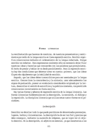 FORMAS

LITERARIAS

La manifestación que hacemos de nosotros, de nuestros pensamientos y sentim e t sp rm d od l l n u e c i as l a ae p e i ne c i a E c i i s g i
ino o ei e a ega srt e lm xrsó srt. srbr infica comunicarnos mediante el ordenamiento de la lengua redactada. Porque
escribir es redactar. Para expresarnos oralmente sólo es necesario dejar fluir
nuestras ideas y hacerlas que concuerden con las palabras que pronunciamos.
El hecho de pensar y hablar se va dando paralelamente. Para la expresión escrita hay dos condiciones que debemos tomar en cuenta: primero, que las ideas
fluyen más rápidamente que la habilidad de escribir.
Segundo, que las ideas deben transcribirse para ser asentadas por la lengua
escrita. Conocer bien la concordancia y la sintaxis, usar adecuadamente los
signos de puntuación, poseer un vocabulario considerable originado por la lect r ,d s r o l re s n i od a t c í i ayl p á t c c n t n e n sp r i i á
ua earla l etd e uortc a rcia osat, o emtrn
comunicarnos correctamente en forma escrita.
Hay varias formas y géneros de expresión escrita de la lengua literaria. Las
formas literarias fundamentales son la descripción, la narración, el diálogo y
la exposición. La disciplina literaria que utiliza estas cuatro formas es el peroim.
idso

L dsrpin
a ecicó
Describir es detallar todo lo que puede percibirse de determinados personajes,
lugares, hechos y circunstancias. La descripción ha de ser tan fiel y precisa que
debe conseguir, mediante la sucesión de imágenes, que se logre ver el objeto descrito. En la descripción, el adjetivo es esencial, ya que caracteriza a los
85

 