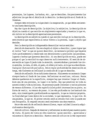 86

TALLER

DE LECTURA Y REDACCIÓN

p r o a e ,l sl g r s l sh c o ,e c ,q es d s r b n S np e i a e t l s
esnjs o uae, o ehs t. u e ecie. o rcsmne o
adjetivos los que dan el detalle de lo descrito. La descripción es el fondo de la
ltrtr.
ieaua
Siempre debe evitarse la vulgaridad o la exageración, ya que dañan seriamente una buena descripción.
Hay dos tipos de descripción: la objetiva y la subjetiva. La descripción es
objetiva cuando el que escribe es simplemente espectador y muestra lo que ve,
s ni c u re l d s r p i na r c a i n sp r o a e .
i nli n a ecicó peicoe esnls
La descripción es subjetiva cuando el que escribe incluye en la descripción,
sentimientos que experimenta al estar frente a la persona, lugar u objeto que
dsrb.
ecie
P r l d s r p i ne i d s e s b ed s r o l rv r o s n i o :
aa a ecicó s nipnal earla ais etds
S n i od o s r a i n U av ze e i oe o j t ad s r b r yp r l g a q e
etd e bevcó. n e lgd l beo ecii, aa orr u
el lector “vea” lo que se quiere describir, es necesario primero que hayamos
visto profundamente y observado con detenimiento y precisión las personas,
lugares o hechos que queremos describir. Si una descripción es mala, puede ser
porque el que la escribió no supo observar suficientemente. El sentido de observación se logra fijando toda la atención, concentrándose y poniendo los cinc s n i o ,l v s a e o d ,e g s o e o f t ye t c o e l q ev ad s r b r e
o etds a it, l ío l ut, l lao l at, n o u a eciis.
Cualquier distracción perjudica. Entre mayor profundidad de observación se
tenga, más fielmente se reflejará la condición de lo que se describe.
S n i od r f e i n N e s f c e t o s r a .F s c m n ee n c s r ol e a
etd e elxó. o s uiine bevr íiaet s eeai lgr
siempre hasta el fondo de las cosas. Reflexionar es analizar, valorar. Nunca
debemos quedarnos en la superficie, siempre hay que intentar llegar al fondo,
bien sea de una persona, un lugar o un hecho. Hay que penetrar en toda su
autenticidad y toda su belleza. Un personaje puede interesar a varios pintores
de manera diferente. A los más superficiales podrá interesarles su porte, su
forma de vestir, su manera de posar. A los más profundos no les bastará con
e t ,s n i v s i a á yp o u d z r ns e p e i n l q es i t r o p o e t ,
so io netgrn rfniaá u xrsó, o u u neir ryca
la finalidad que tiene dentro de la sociedad, lo que representa, lo que vive. En
una palabra, lo que es. El primer retrato será un retrato fiel como lo puede ser
una fotografía. El segundo retrato será realmente una obra maestra.
Entre más sentido de reflexión desarrollemos, mayor calidad literaria adquir r n e t ad s r p i n
iá usr ecicó.
S n i o c í i o. D s u s d o s r a y r f e i n r s a r r p s n e t o p n o
etd rtc epé e bevr elxoa e biá ao usr ut
de vista. El punto de vista es cómo nosotros –quien escribe–, apreciamos y
valoramos el objetivo a describir. Nuestro sentido crítico es lo más importante

 