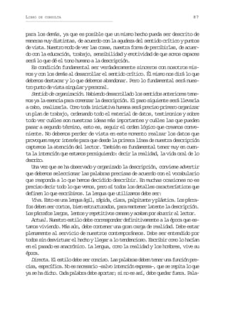 LIBRO

DE CONSULTA

87

para los demás, ya que es posible que un mismo hecho pueda ser descrito de
maneras muy distintas, de acuerdo con la agudeza del sentido crítico y puntos
de vista. Nuestro modo de ver las cosas, nuestra forma de percibirlas, de acuerdo con la educación, trabajo, sensibilidad y emotividad de que somos capaces
será lo que dé el tono humano a la descripción.
Es condición fundamental ser verdaderamente sinceros con nosotros mismos y con los demás al desarrollar el sentido crítico. Él mismo nos dirá lo que
debemos destacar y lo que debemos abandonar. Pero lo fundamental será nuest op n od v s as n u a yp r o a .
r ut e it iglr esnl
Sentido de organización. Habiendo desarrollado los sentidos anteriores tenemos ya la esencia para comenzar la descripción. El paso siguiente será llevarla
a cabo, realizarla. Como toda iniciativa humana será preciso primero organizar
un plan de trabajo, ordenando todo el material de datos, testimonios y sobre
todo ver cuáles son nuestras ideas más importantes y cuáles las que pueden
pasar a segundo término, esto es, seguir el orden lógico que creamos conveniente. No debemos perder de vista en este momento realzar los datos que
provoquen mayor interés para que desde la primera línea de nuestra descripción
captemos la atención del lector. También es fundamental tener muy en cuenta la intención que estamos persiguiendo: decir la realidad, la vida oral de lo
dsrt.
ecio
Una vez que se ha observado y organizado la descripción, conviene advertir
que debemos seleccionar las palabras precisas de acuerdo con el vocabulario
que responda a lo que hemos decidido describir. En muchas ocasiones no es
preciso decir todo lo que vemos, pero sí todos los detalles característicos que
definen lo que escribimos. La lengua que utilizamos debe ser:
Viva E t e u a l n u á i , r p d , c a a p l i a t y p á t c . L s p r a
. so s n ega gl áia lr, aptne lsia o árfos deben ser cortos, bien estructurados, para mantener latente la descripción.
L sp r a o l r o ,l n o yr p t t v sc n a ya a a p ra u r ra l c o .
o árfs ags ets eeiio asn cbn o bri l etr
Actual. Nuestro estilo debe corresponder definitivamente a la época que estamos viviendo. Más aún, debe contener una gran carga de realidad. Debe estar
plenamente al servicio de nuestros contemporáneos. Debe ser entendido por
todos sin desvirtuar el hecho y llegar a lo tendencioso. Escribir como lo hacían
en el pasado es anacrónico. La lengua, como la realidad y los hombres, vive su
éoa
pc.
Directa. El estilo debe ser conciso. Las palabras deben tener una función prec s ,e p c f c .N e n c s r o– a v i t n i ne p e a ,q es r p t l q e
ia seíia o s eeai slo necó xrs– u e eia o u
ya se ha dicho. Cada palabra debe aportar; si no es así, debe quedar fuera. Pala-

 