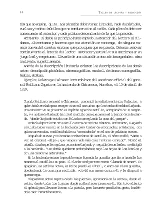 88

TALLER

DE LECTURA Y REDACCIÓN

bra que no agrega, quita. Los párrafos deben tener limpidez; nada de pérdidas,
vueltas y rodeos inútiles que no conducen sino al tedio. Cada párrafo debe ser
consecuente al anterior y cada palabra descendiente de la que la precede.
Atrayente. Si desde el principio hemos captado la atención del lector y si cuidamos, alimentamos y hacemos que esa atención se mantenga, de ninguna manera convendrá cometer errores que provoquen que se pierda. Debemos renovar
continuamente el interés del lector. Favorecer y estimular sus emociones en un
juego leal y respetuoso. Llevarlo de una situación a otra sin brusquedades, sino
cautivada, sugestivamente.
Además de la descripción literaria existen las descripciones de las demás
artes: descripción pictórica, cinematográfica, musical, de danza o coreografía,
tarl ectr.
eta, téea
Ejemplo: Relato que Baltasar Dromundo hace del asesinato oficial del general Emiliano Zapata en la hacienda de Chinameca, Morelos, el 10 de abril de
1919.
Cuando Emiliano regresó a Chinameca, preguntó inmediatamente por Palacios, a
q i nh b ae v a op r r c g rc n om lc r u h sq el st n ao r c d sG a a d .
ue aí nid aa eoe ic i atco u e eí feio ujro
Con este motivo se presentó el capitán Ignacio Castillo, acompañado de un sargent ,yan m r d G a a d i v t a c u i l p r q ep s r a i t r o d l h c e o
obe e ujro nió l adlo aa u aaa l neir e a ain
da, “donde Guajardo estaba con Palacios arreglando la cosa del parque”.
Todavía departieron con Castillo cerca de treinta minutos. Entretanto, Guajardo
simulaba beber mezcal en la hacienda para tratar de emborrachar a Palacios, con
quien conversaba, manifestándole su “camaradería” en el uso de palabras soeces.
Después de nuevas y reiteradas invitaciones de Castillo, el héroe cedió: “Vamos a
ver al coronel –dijo–; que vengan nada más diez hombres conmigo”. Montó el
c b l oa a á q el r g l r p c a t sG a a d y s g i od s sl a e ,s d r g ó
aal lzn u e eaaa oo ne ujro , eud e u els e iii
a la hacienda. “Los demás quedaron sombreándose bajo las hojas de los árboles y
con las carabinas enfundadas.”
En la hacienda estaba impecablemente formada la guardia que iba a hacerle los
honores al caudillo a su paso. El clarín tocó por tres veces “llamada de honor”. Se
apagaban las últimas notas; el héroe pasaba el umbral, cuando esa misma guardia,
obedeciendo la consigna recibida, volvió sus armas contra él y le disparó a
quemarropa.
Disparaban sobre Zapata desde las puertas, apostados en la azotea, desde el
patio, desde todos los lugares donde podían hacer presa en él. Aún tuvo aliento
el a ó t l p r l e a s l m n a l p s o a p r l m e t p r l z s g s o h c é pso aa lvre a ao a itl, eo a ure aaió u et, ain
dl ce isatnaet.
oe ar ntnáemne

 