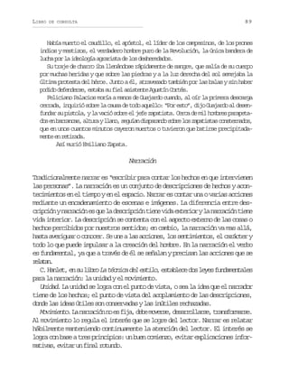 LIBRO

89

DE CONSULTA

Había muerto el caudillo, el apóstol, el líder de los campesinos, de los peones
indios y mestizos, el verdadero hombre puro de la Revolución, la única bandera de
l c ap rl i e l g aa r r s ad l sd s e e a o .
uh o a dooí gait e o ehrdds
Su traje de charro iba llenándose rápidamente de sangre, que salía de su cuerpo
por muchas heridas y que sobre las piedras y a la luz derecha del sol semejaba la
última protesta del héroe. Junto a él, atravesado también por las balas y sin haber
p d d d f n e s ,e t b s f e a i t n eA u t nC r é .
oio eedre saa u il sset gsí ots
Feliciano Palacios moría a manos de Guajardo cuando, al oír la primera descarga
cerrada, inquirió sobre la causa de todo aquello: “Por esto”, dijo Guajardo al desenfundar su pistola, y la vació sobre el jefe zapatista. Cerca de mil hombres parapetad se b r a c s a t r yl a o s g í nd s a a d s b el sz p t s a c n t r a o ,
o n arna, lua ln, eua iprno or o aaits osends
que en unos cuantos minutos cayeron muertos o tuvieron que batirse precipitadam n ee r t r d .
et n eiaa
Así murió Emiliano Zapata.

Narración
Tradicionalmente narrar es “escribir para contar los hechos en que intervienen
las personas”. La narración es un conjunto de descripciones de hechos y acontecimientos en el tiempo y en el espacio. Narrar es contar una o varias acciones
mediante un encadenamiento de escenas e imágenes. La diferencia entre desc i c ó yn r a i ne q el d s r p i nt e ev d e t r o yl n r a i nt e e
rpin arcó s u a ecicó in ia xeir a arcó in
vida interior. La descripción se contenta con el aspecto externo de las cosas o
hechos percibidos por nuestros sentidos; en cambio, la narración va mas allá,
hasta averiguar o conocer. Se une a las acciones, los sentimientos, el carácter y
todo lo que puede impulsar a la creación del hombre. En la narración el verbo
es fundamental, ya que a través de él se señalan y precisan las acciones que se
rltn
eaa.
C H n e ,e s l b oL t c i ad le t l ,e t b e ed sl y sf n a e t l s
. alt n u ir a énc e sio salc o ee udmnae
para la narración: la unidad y el movimiento.
Unidad. La unidad se logra con el punto de vista, o sea la idea que el narrador
tiene de los hechos; el punto de vista del acoplamiento de las descripciones,
donde las ideas útiles son conservadas y las inútiles rechazadas.
M v m e t .L n r a i nn e f j ,d b m v r e d s r o l r e t a s o m r e
oiino a arcó o s ia ee oes, earlas, rnfras.
Al movimiento lo regula el interés que se logre del lector. Narrar es relatar
hábilmente manteniendo continuamente la atención del lector. El interés se
logra con base a tres principios: un buen comienzo, evitar explicaciones inform t v s e i a u f n lr t n o
aia, vtr n ia oud.

 