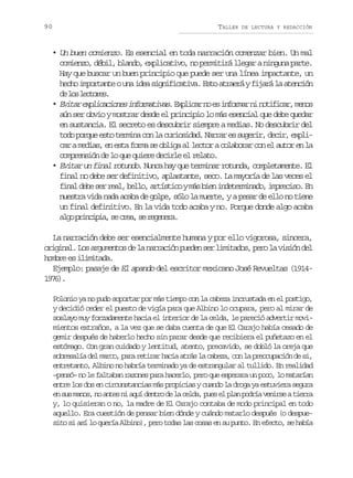 90

TALLER

DE LECTURA Y REDACCIÓN

• Un buen comienzo. Es esencial en toda narración comenzar bien. Un mal
comienzo, débil, blando, explicativo, no permitirá llegar a ninguna parte.
Hay que buscar un buen principio que puede ser una línea impactante, un
h c oi p r a t ou ai e s g i i a i a E t a r e áyf j r l a e c ó
eh motne n da infctv. so tar iaá a tnin
d l sl c o e .
e o etrs
• E i a e p i a i n si f r a i a .E p i a n e i f r a n n t f c r m n s
vtr xlccoe nomtvs xlcr o s nomr i oiia, eo
aún ser obvio y mostrar desde el principio lo más esencial que debe quedar
en sustancia. El secreto es descubrir siempre a medias. No descubrir del
t d p r u e t t r i ac nl c r o i a .N r a e s g r r d c r e p i
oo oqe so emn o a uisdd arr s uei, ei, xlc ram d a ,e e t f r as o l g a l c o ac l b r rc ne a t re l
a eis n sa om e bia l etr oaoa o l uo n a
comprensión de lo que quiere decirle el relato.
• Evitar un final rotundo. Nunca hay que terminar rotunda, completamente. El
final no debe ser definitivo, aplastante, seco. La mayoría de las veces el
f n ld b s rr a ,b l o a t s i oym sb e i d t r i a o i p e i o E
ia ee e el el, rítc á in neemnd, mrcs. n
nuestra vida nada acaba de golpe, sólo la muerte, y a pesar de ello no tiene
un final definitivo. En la vida todo acaba y no. Porque donde algo acaba
a g p i c p a s c e ,s r g n r .
lo rnii, e ra e eeea
La narración debe ser esencialmente humana y por ello vigorosa, sincera,
o i i a .L sa g m n o d l n r a i np e e s rl m t d s p r l v s ó d l
rgnl o ruets e a arcó udn e iiao, eo a iin e
hombre es ilimitada.
Ejemplo: pasaje de El apando del escritor mexicano José Revueltas (191417)
96.
Polonio ya no pudo soportar por más tiempo con la cabeza incrustada en el postigo,
y decidió ceder el puesto de vigía para que Albino lo ocupara, pero al mirar de
soslayo muy forzadamente hacia el interior de la celda, le pareció advertir movimientos extraños, a la vez que se daba cuenta de que El Carajo había cesado de
gemir después de haberlo hecho sin parar desde que recibiera el puñetazo en el
estómago. Con gran cuidado y lentitud, atento, precavido, se dobló la oreja que
sobresalía del marco, para retirar hacia atrás la cabeza, con la preocupación de si,
entretanto, Albino no habría terminado ya de estrangular al tullido. En realidad
–pensó– no le faltaban razones para hacerlo, pero que esperara un poco, lo matarían
entre los dos en circunstancias más propicias y cuando la droga ya estuviera segura
e s sm n s n a t sn a u d n r d l c l a p e e p a p d í v n r eat e r
n u ao, o ne i qí eto e a ed, us l ln ora eis ira
y, lo quisieran o no, la madre de El Carajo contaba de modo principal en todo
aquello. Era cuestión de pensar bien dónde y cuándo matarlo después (o despuesito si así lo quería Albino), pero todas las cosas en su punto. En efecto, se había

 