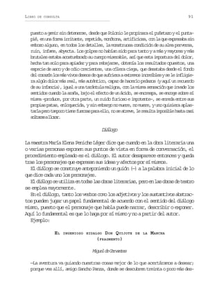 LIBRO

91

DE CONSULTA

puesto a gemir sin detenerse, desde que Polonio le propinara el puñetazo y el puntap é e u af r ai r t n e r p t d ,m n t n ,a t f c o a c nl q ee p e a as n
i, n n om riat, eeia oóoa riiis, o a u xrsb i
embozo alguno, en todos los detalles, la monstruosa condición de su alma perversa,
ruin, infame, abyecta. Los golpes no habían sido para tanto y a más y mayores y más
brutales estaba acostumbrado su cuerpo miserable, así que esta impostura del dolor,
hecha tan solo para apiadar y para rebajarse, obtenía los resultados opuestos, una
especie de asco y de odio crecientes, una cólera ciega, que desataba desde el fondo
d lc r z nl sm sv v sd s o d q es f i r ae t e o i c e b e ys l i f i i e oaó o á io ees e u urea xrms nríls e e nlge
ra algún dolor más real, más auténtico, capaz de hacerlo pedazos (y aquí un recuerdo
de su infancia), igual a una tarántula maligna, con la misma sensación que invade los
sentidos cuando la araña, bajo el efecto de un ácido, se encrespa, se encoge sobre sí
misma –produce, por otra parte, un ruido furioso e impotente–, se enreda entre sus
propias patas, enloquecida, y sin embargo no muere, no muere, y uno quisiera aplast r ap r t m o ot e ef e z sp r e l ,n s a r v ,l r s l ai p s b eh s ac s
al eo apc in ura aa lo o e tee e eut moil at ai
s l a s al o a .
otre lrr

Dáoo
ilg
La maestra María Elena Peniche Léger dice que cuando en la obra literaria una
o varias personas exponen sus puntos de vista en forma de conversación, el
procedimiento empleado es el diálogo. El autor desaparece entonces y queda
tras los personajes que expresan sus ideas y afectos por sí mismos.
El diálogo se construye anteponiendo un guión (—) a la palabra inicial de lo
que dice cada uno los personajes.
E d á o os u i i ae t d sl so r sl t r r a ,p r e l so r sd t a r
l ilg e tlz n oa a ba ieais eo n a ba e eto
se emplea mayormente.
En el diálogo, tanto los verbos como los adjetivos y los sustantivos abstractos pueden jugar un papel fundamental de acuerdo con el sentido del diálogo
mismo, puesto que el personaje que habla puede narrar, describir o exponer.
Aquí lo fundamental es que lo haga por sí mismo y no a partir del autor.
Ejemplo:
EL

DON QUIJOTE
( FRAGMENTO )

INGENIOSO HIDALGO

DE LA

MANCHA

Mge d Crats
iul e evne
—La aventura va guiando nuestras cosas mejor de lo que acertáramos a desear;
porque ves allí, amigo Sancho Panza, donde se descubren treinta o poco más des-

 
