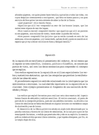 92

TALLER

DE LECTURA Y REDACCIÓN

aforados gigantes, con quien pienso hacer batalla y quitarles a todos las vidas, con
cuyos despojos comenzaremos a enriquecer, que ésta es buena guerra y es gran
servicio de Dios quitar tan mala simiente de sobre la faz de la Tierra.
—¿Qué gigantes? —dijo Sancho Panza.
—Aquellos que allí ves —respondió su amo— de los brazos largos, que los
s e e t n ra g n sd c s d sl g a .
uln ee luo e ai o eus
—Mire vuestra merced —respondió Sancho— que aquellos que allí se parecen
no son gigantes, sino molinos de viento, hacen andar la piedra del molino.
—Bien parece —respondió Don Quijote— que no estás cursado en esto de las
a e t r s e l ss ng g n e ,ys t e e m e o q í a ed a íyp n ee o a i ne e
vnua; lo o iats i ins id, utt e h ot n rcó n l
e p c oq ey v yae t a c ne l se f e ayd s g a b t l a ”
sai u o o nrr o lo n ir eiul aal.

Epscó
xoiin
En la exposición se manifiesta el pensamiento del redactor, de tal manera que
al exponer un tema científico, literario, político o filosófico, se conocen sus
puntos de vista, así como los datos necesarios para comprender el concepto
q es e p i a
u e xlc.
Como medios expresivos en la exposición se utilizan especialmente los verbos y sustantivos abstractos, que son las categorías que permiten la manifestac ó d l si e sd la t r
in e a da e uo.
El procedimiento expositivo está más relacionado con la inteligencia que los
sentimientos o emociones. La cualidad más importante en la exposición es la
claridad. Como ejemplo presentamos el fragmento de una narración de Menéndez y Pelayo.
Los medios que empleó Cervantes para realizar esta obra maestra del ingenio
humano fueron de admirable y sublime sencillez. El motivo ocasional, el punto de
partida de la concepción primaria, pudo ser una anécdota corriente. La afición a los
libros de caballerías se había manifestado en algunos lectores con verdaderos rasgos
de alucinación y aun de locura.
El desarrollo de la fábula primitiva estaba en algún modo determinado por la
parodia continua y directa de los libros de caballerías, de la cual poco a poco se fue
emancipando Cervantes, a medida que penetraba más y más en su espíritu la esencia
p é i ai d s r c i l q ee o l b o c n e í n yq el g a aa b r a s ,p rf n e
otc netutbe u ss irs otna, u orb legre o i, n
un templo digno de ella.

 