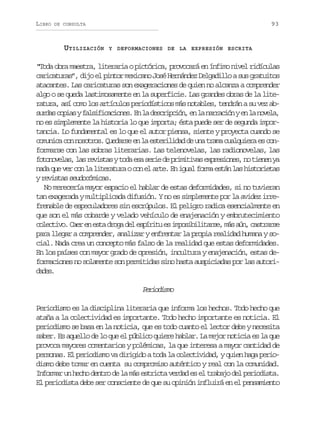 LIBRO

93

DE CONSULTA

UTILIZACIÓN

Y DEFORMACIONES DE LA EXPRESIÓN ESCRITA

“Toda obra maestra, literaria o pictórica, provocará en ínfimo nivel ridículas
caricaturas”, dijo el pintor mexicano José Hernández Delgadillo a sus gratuitos
atacantes. Las caricaturas son exageraciones de quien no alcanza a comprender
algo o se queda lastimosamente en la superficie. Las grandes obras de la literatura, así como los artículos periodísticos más notables, tendrán a su vez abs r a c p a yf l i i a i n s E l d s r p i n e l n r a i nye l n v l ,
uds ois asfccoe. n a ecicó, n a arcó n a oea
no es simplemente la historia lo que importa; ésta puede ser de segunda importancia. Lo fundamental es lo que el autor piensa, siente y proyecta cuando se
c m n c c nn s t o .Q e a s e l e t r l d dd u at a ac a q i r e c n
ouia o oors udre n a seiia e n rm uluea s oformarse con las sobras literarias. Las telenovelas, las radionovelas, las
f t n v l s l sr v s a yt d e as r ed p i i i a e p e i n s n t e e y
oooea, a eits oa s ei e rmtvs xrsoe, o inn a
n d q ev rc nl l t r t r oc ne a t .E i u lf r ae t nl sh s o i t s
aa u e o a ieaua o l re n ga om sá a itrea
y revistas seudocómicas.
No merecería mayor espacio el hablar de estas deformidades, si no tuvieran
tan exagerada y multiplicada difusión. Y no es simplemente por la avidez irrefrenable de especuladores sin escrúpulos. El peligro radica esencialmente en
que son el más cobarde y velado vehículo de enajenación y embrutecimiento
c l c i o C e e e t d o ad le p r t e i p s b l t r e m sa n c s r r e
oetv. ar n sa rg e síiu s moiiias, á ú, atas
para llegar a comprender, analizar y enfrentar la propia realidad humana y social. Nada crea un concepto más falso de la realidad que estas deformidades.
En los países con mayor grado de opresión, incultura y enajenación, estas deformaciones no solamente son permitidas sino hasta auspiciadas por las autoridds
ae.

Proim
eidso
Periodismo es la disciplina literaria que informa los hechos. Todo hecho que
ataña a la colectividad es importante. Todo hecho importante es noticia. El
periodismo se basa en la noticia, que es todo cuanto el lector debe y necesita
saber. Es aquello de lo que el público quiere hablar. La mejor noticia es la que
provoca mayores comentarios y polémicas, la que interesa a mayor cantidad de
personas. El periodismo va dirigido a toda la colectividad, y quien haga periodismo debe tomar en cuenta su compromiso auténtico y real con la comunidad.
Informar un hecho dentro de la más estricta verdad es el trabajo del periodista.
El periodista debe ser consciente de que su opinión influirá en el pensamiento

 