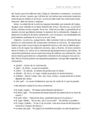 94

TALLER

DE LECTURA Y REDACCIÓN

d ll c o yp re l d b s rl a yd g oa i f r a l yo i n a l .L n t c a
e etr o lo ee e el in l nomre retro a oii
debe ser actual, puesto que informa de los hechos que acontecen momentos
antes de que se redacte el artículo. La noticia debe tener dos condiciones fundamentales: debe ser breve y completa.
Breve. La redacción de la noticia requiere brevedad, por economía de tiempo,
de papel y por redundar en la mayor atención del lector. Una noticia, un artículo
árido y extenso se hace cansado. No se lee. Toda noticia debe ir precedida de un
resumen inicial que deberá contener lo esencial de la información. Después, el
desarrollo en detalle de dicha información. Los titulares y los encabezados son
precisamente resúmenes de la noticia en una línea.
Completa. La noticia, aunque breve, debe contener toda la información que
permita el conocimiento del suceso para formarse un criterio. Es importante
señalar que todos los principios de expresión escrita y del estilo deberán aplicarse a fin de lograr una redacción correcta, ágil y directa. El único contacto
entre el hecho y el lector es la información que proporciona el periodista. Es
importante plantearse varias cuestiones antes de redactar una información, bien
sea en materia periodística o simplemente informativa de cualquier otra actividad. Martín Vivaldi plantea las siguientes preguntas a las que debe responder la
información:
• ¿Quién? – Sujeto de la información.
• ¿Qué? – El hecho, lo que ha sucedido.
• ¿Cómo? – El método, la manera de producirse el hecho.
• ¿Dónde? – El sitio, el lugar o donde se produjo el acontecimiento.
• ¿Cuándo? – Factor tiempo. Año, día, hora, minuto. La precisión de la fecha
depende del hecho.
• ¿Por qué? – La causa fundamental que nos da razón de lo que ha pasado.
Y más adelante ejemplifica estos elementos:
• E s j t ( u é ) “ lf m s t r r M r n t d H e v .
l ueo qin. E aoo oeo oeio e ula”
• E h c o ( u ) “ terremoto de escasa duración f e a v r i o e l t r e d
l e h q é . Un
u detd n a or e
cnrl”
oto.
• El modo (cómo). “Vestido de chino, pretendió entrar en el palacio.”
• El lugar (dónde). “En un taxi, dio a luz un niño”. (Se refiere a la madre.)
• El tiempo (cuándo). “A las 11 de la noche, tras seis horas de deliberación,
terminó el Consejo de Guerra.”
• L c u a ( o q é . “ cigarrillo encendido a r j d a u c b d g s l n .
a a s p r u ) Un
roao n uo e aoia”

 
