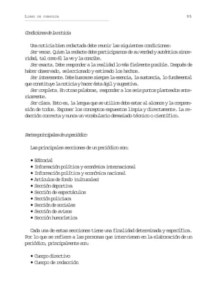 LIBRO

DE CONSULTA

95

C n i i n sd l n t c a
odcoe e a oii
Una noticia bien redactada debe reunir las siguientes condiciones:
Ser veraz. Quien la redacte debe participarnos de su verdad y auténtica sincer d d t lc m é l v yl c n i e
ia, a oo l a e a ocb.
Ser exacta. Debe responder a la realidad lo más fielmente posible. Después de
haber observado, seleccionado y estimado los hechos.
S ri t r s n e D b b s a s s e p el e e c a l s s a c a l f n a e t l
e neeat. ee ucre imr a sni, a utni, o udmna
q ec n t t y l n t c ayh c ré t á i ys g s i a
u osiue a oii ae sa gl uetv.
Ser completa. En otras palabras, responder a los seis puntos planteados anteromne
iret.
S r c a a. E t e , l l n u q e s u i i e d b e t r a a c n e y l c m r n
e lr so s a ega u e tlc ee sa l lac a opesión de todos. Exponer los conceptos expuestos limpia y directamente. La redacción correcta y nunca un vocabulario demasiado técnico o científico.

P r e p i c p l sd u p r ó i o
ats rniae e n eidc
Las principales secciones de un periódico son:
•Eioil
dtra
• Información política y económica internacional
• Información política y económica nacional
• A t c l sd f n o( u t r l s
ríuo e od cluae)
• Sección deportiva
• Sección de espectáculos
• S c i np l c a a
ecó oiic
• Sección de sociales
• Sección de avisos
• Sección humorística
Cada una de estas secciones tiene una finalidad determinada y específica.
Por lo que se refiere a las personas que intervienen en la elaboración de un
próio picplet sn
eidc, rniamne o:
• Cuerpo directivo
• Cuerpo de redacción

 