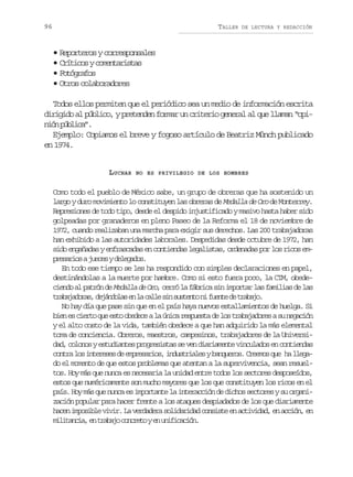 96

TALLER

DE LECTURA Y REDACCIÓN

• Reporteros y corresponsales
• C í i o yc m n a i t s
rtcs oetrsa
•F t g a o
oórfs
• Otros colaboradores
Todos ellos permiten que el periódico sea un medio de información escrita
dirigido al público, y pretenden formar un criterio general al que llaman “opinó pbia.
in úlc”
Ejemplo: Copiamos el breve y fogoso artículo de Beatriz Münch publicado
en 1974.
LUCHAR

NO ES PRIVILEGIO DE LOS HOMBRES

Como todo el pueblo de México sabe, un grupo de obreras que ha sostenido un
largo y duro movimiento lo constituyen las obreras de Medalla de Oro de Monterrey.
Represiones de todo tipo, desde el despido injustificado y masivo hasta haber sido
golpeadas por granaderos en pleno Paseo de la Reforma el 18 de noviembre de
1972, cuando realizaban una marcha para exigir sus derechos. Las 200 trabajadoras
han exhibido a las autoridades laborales. Despedidas desde octubre de 1972, han
sido engañadas y enfrascadas en contiendas legalistas, ordenadas por los ricos emp e a i saj e e yd l g d s
rsro ucs eeao.
En todo ese tiempo se les ha respondido con simples declaraciones en papel,
destinándolas a la muerte por hambre. Como si esto fuera poco, la CTM, obede,
ciendo al patrón de Medalla de Oro cerró la fábrica sin importar las familias de las
t a a a o a ,d j n o a e l c l es ns s e t n f e t d t a a o
rbjdrs eádls n a al i utno i une e rbj.
No hay día que pase sin que en el país haya nuevos estallamientos de huelga. Si
bien es cierto que esto obedece a la única respuesta de los trabajadores a su negación
y el alto costo de la vida, también obedece a que han adquirido la más elemental
toma de conciencia. Obreros, maestros, campesinos, trabajadores de la Universidad, colonos y estudiantes progresistas se ven diariamente vinculados en contiendas
c n r l si t r s sd e p e a i s i d s r a e yb n u r s C e m sq e h l e a
ota o neee e mrsro, nutils aqeo. reo u a lgdo el momento de que estos problemas que atentan a la supervivencia, sean resueltos. Hoy más que nunca es necesaria la unidad entre todos los sectores desposeídos,
estos que numéricamente son mucho mayores que los que constituyen los ricos en el
país. Hoy más que nunca es importante la interacción de dichos sectores y su organización popular para hacer frente a los ataques despiadados de los que diariamente
hacen imposible vivir. La verdadera solidaridad consiste en actividad, en acción, en
m l t n i ,e t a a oc n r t ye u i i a i n
iiaca n rbj oceo n nfccó.

 