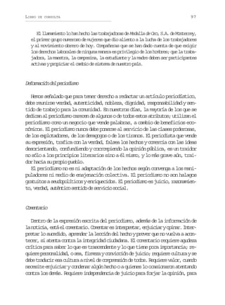 LIBRO

DE CONSULTA

97

El llamamiento lo han hecho las trabajadoras de Medalla de Oro, S.A. de Monterrey,
el primer grupo numeroso de mujeres que dio aliento a la lucha de los trabajadores
y al movimiento obrero de hoy. Compañeras que se han dado cuenta de que exigir
los derechos laborales de ninguna manera es privilegio de los hombres; que la trabajadora, la maestra, la campesina, la estudiante y la madre deben ser participantes
activas y propiciar el cambio de sistema de nuestro país.

D f r a i nd lp r o i m
eomcó e eidso
Hemos señalado que para tener derecho a redactar un artículo periodístico,
debe reunirse verdad, autenticidad, nobleza, dignidad, responsabilidad y sentido de trabajo para la comunidad. En nuestros días, la mayoría de los que se
dedican al periodismo carecen de algunos o de todos estos atributos; utilizan el
periodismo como un negocio que vende palabras, a cambio de beneficios económicos. El periodismo nunca debe ponerse al servicio de las clases poderosas,
de los explotadores, de los demagogos o de los tiranos. El periodista que vende
su expresión, trafica con la verdad, falsea los hechos y comercia con las ideas
desorientando, confundiendo y corrompiendo la opinión pública, es un traidor
no sólo a los principios literarios sino a él mismo, y lo más grave aún, traidor hacia su propio pueblo.
El periodismo no es ni adaptación de los hechos según convenga a los manipuladores ni medio de enajenación colectiva. El periodismo no son halagos
gratuitos a seudopolíticos y enriquecidos. El periodismo es juicio, razonamient ,v r a ,a t n i os n i od s r i i s c a .
o edd uétc etd e evco oil

Cmnai
oetro
Dentro de la expresión escrita del periodismo, además de la información de
l n t c a e t e c m n a i .C m n a e i t r r t r e j i i ryo i a .I t r
a oii, sá l oetro oetr s nepea, nuca pnr nepretar lo sucedido, aprender la lección del hecho y prever que no vuelva a acontecer, si atenta contra la integridad ciudadana. El comentario requiere agudeza
crítica para saber lo que es trascendente y lo que tiene poca importancia; req i r p r o a i a ,os a f r e ayc n i c ó d j i i ;r q i r c l u ays
uee esnldd e, imz ovcin e uco euee utr e
d b t a u i e ac l u aan v ld c m r n i nd t d s R q i r v l r c a d
ee rdcr s utr ie e opesó e oo. euee ao, uno
necesite enjuiciar y condenar algún hecho o a quienes lo ocasionaron atentando
contra los demás. Requiere independencia de juicio para forjar la opinión, para

 