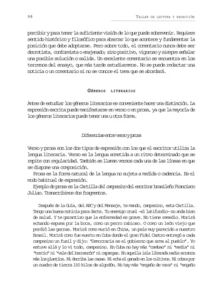 98

TALLER

DE LECTURA Y REDACCIÓN

percibir y para tener la suficiente visión de lo que puede sobrevenir. Requiere
sentido histórico y filosófico para abarcar lo que acontece y fundamentar la
posición que debe adoptarse. Pero sobre todo, el comentario nunca debe ser
derrotista, conformista o enajenado; sino positivo, vigoroso y siempre señalar
una posible solución o salida. Un excelente comentario se encuentra en los
terrenos del ensayo, que más tarde estudiaremos. No se puede redactar una
noticia o un comentario si no se conoce el tema que se abordará.

GÉNEROS

LITERARIOS

Antes de estudiar los géneros literarios es conveniente hacer una distinción. La
expresión escrita puede manifestarse en verso o en prosa, ya que la mayoría de
los géneros literarios puede tener una u otra forma.

D f r n i se t ev r oyp o a
ieeca nr es rs
Verso y prosa son los dos tipos de expresión con los que el escritor utiliza la
lengua literaria. Verso es la lengua sometida a un ritmo determinado que se
repite con regularidad. También se llaman versos cada una de las líneas en que
se dispone una composición.
Prosa es la forma natural de la lengua no sujeta a medida o cadencia. Es el
modo habitual de expresión.
e srtr rslñ rnic
E e p o d p o a e l Cartilla del campesino d l e c i o b a i e o F a c s o
jml e rs s a
Juliao. Transcribimos dos fragmentos.
Después de la Guía, del ABC y del Mensaje, te mando, campesino, esta Cartilla.
Tengo una buena noticia para darte. Tu enemigo cruel –el latifundio– no anda bien
de salud. Y te garantizo que la enfermedad es grave. No tiene remedio. Morirá
echando espuma por la boca, como un perro rabioso. O como un león viejo que
perdió las garras. Morirá como murió en China, un país muy parecido a nuestro
Brasil. Morirá como fue muerto en Cuba donde el gran Fidel Castro entregó a cada
campesino un fusil y dijo: “Democracia es el gobierno que arma al pueblo”. Yo
estuve allá y lo vi todo, campesino. En Cuba no hay más “cambao” ni “media” ni
“tercio” ni “vale del barrancón” ni capangas. En aquella isla liberada nadie arranca
m sl sp a t o .N d r i al sc s s N e h e g n d e l sc l i o .N c b ap r
á o lnís i erb a aa. i ca l aao n o utvs i or o
un cuadro de tierra 150 kilos de algodón. No hay más “engaño de vara” ni “engaño

 