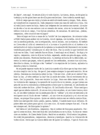 LIBRO

DE CONSULTA

99

d l p z ,c m a u .Y e t v a l yv t d c a i o L t e r ,a o a e d q i nl
e ái” oo qí o sue lá i oo lrt. a ira hr, s e ue a
trabaja y no de quien hace uso de ella para esclavizar. Como todavía sucede aquí.
Allá el campo que era viejo y triste se está volviendo nuevo y alegre. Todo, ahora,
se transformó en cooperativa. Cada campesino tiene una casa de ladrillo y teja. Con
el mobiliario nuevo en hoja. Hasta las imágenes de los santos son nuevas. La mujer
no da más a luz en una estera o en un canasto de varas, sino en la maternidad. El
médico vive en el campo. Y no faltan remedios. Ni escuelas. Ni semillas. ¿Sabes,
campesino, cómo ocurrió ese milagro?
Este milagro se hizo a causa de la “unión” de los campesinos. Se unieron todos
aF d lC s r p r a a a c nl t r n a c ne c p n a c nl m d a c ne t r i ,
ie ato aa cbr o a iaí, o l aag, o a ei, o l eco
con la sardina podrida, con la emigración, con el atraso, con la miseria. El hambre
no lleva más al niño al cementerio ni a la moza a la perdición ni al hombre a la
e c a i u n a v e oal p e t d l i l s aoal e t c ó d lf r o a r lc nl m n
slvtd i l ij a ura e a gei
a sain e ercri o a ao
tendida para pedir limosna por el amor de Dios. Fue la unión lo que terminó con
todo eso en Cuba. Y así también fue en China. Y será aquí en el Brasil. Te digo y te
repito, campesino, como te dije en la Guía: separado, serás una gota de agua; unido,
serás una catarata. Mientras marchas solo, tu enemigo se burla de tu debilidad, aumenta la renta que pagas, echa el ganado en los sembrados, arranca tus cultivos,
derriba tu choza, te obliga a dar “cambao” o te expulsa de la tierra, aplasta tu
derecho y mata tu libertad.
No se puede esperar mucho de la justicia cuando ella dice que no hay otro camino sino cumplir con la ley. Es que el juez acepta siempre lo que está escrito. No se
rebela. Descansa su conciencia sobre la ley. Y de eso vive. ¿Cuál es el camino? Cambiar la ley. ¿Y cómo cambiar la ley? Con la unión de todos. Con el movimiento de la
masa. Con la presión. Para eso existe la Liga. Para eso debe haber unión. Si
la violencia del capanga y la opresión de la policía no te vencen, ya que tienes una
gota de luz en tu conciencia y estás pronto a morir por tu libertad, el latifundio se
vale del nombre de Dios. ¿Cómo? Te explico. El latifundio dice así: “Dios castiga a
a u lq es r b l c n r é .S u oe r c yo r e p b e s u ot e et e r yo r
qe u e eea ota l i n s io to s or, i n in ira to
no, si uno debe trabajar con la azada para dar el ‘cambao’ y el otro se mantiene y se
enriquece con el fruto de ese ‘cambao’, si uno vive en un palacio y el otro en una
choza, es porque Dios quiere. Quien se rebela contra eso se rebela contra Dios.
S f el sc s i o d lc e o p s e g e r ,h m r .Yc a d m e ev a i f e n .E
ur o atgs e il: et, ura abe uno ur a l niro l
pobre debe ser pobre para que el rico sea rico. El mundo siempre fue así. Y ha de
ser siempre así. Es Dios quien lo quiere.”
Así habla el latifundista, campesino. Usa el nombre de Dios para asustarte. Porque tú crees en Dios. Pero ese Dios del latifundista no es tu Dios. Tu Dios es manso
como un cordero. Se llama Jesús Cristo. Nació en un establo. Vivió entre los pobres.
Se rodeó de pescadores, campesinos, obreros y mendigos. Quería la liberación de
todos ellos. Decía que la tierra debía ser de quien la trabaja. Y que el fruto era

 