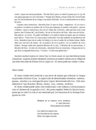 100

TALLER

DE LECTURA Y REDACCIÓN

común. Suyas son estas palabras: “Es más fácil para un camello pasar por el ojo de
una aguja que para un rico salvarse.” Porque dijo éstas y otras cosas fue crucificado
p rl sl t f n i t sd s t e p ;h ys r af s l d .S n l e c r a a e u a i o
o o aiudsa e u imo o eí uiao i o o nerrn n n sl
d lcs
e oo.
O preso como comunista. Escucha bien lo que te digo, campesino. Si un cura o
un pastor te habla en nombre de un Dios que amenaza al pueblo con peste, guerra
y hambre, rayos y centellas y aun con el fuego del infierno, sabe que ese cura o ese
pastor son títeres del latifundio. No es un ministro de Dios. Ese cura es falso.
Ese pastor no sirve. El padre verdadero o el pastor bueno es aquel que se levanta
para decir: “Dios hizo la tierra para todos pero los más audaces se apoderaron de
ella. Ganarás el pan con el sudor tu frente y no con el sudor de la frente ajena. Nadie
debe ser esclavo de nadie. Ni un pueblo de otro pueblo. Ni un hombre de otro
hombre. Porque todos son iguales delante de la ley. Y delante de la naturaleza. Y
delante de Dios. Si esto es comunismo, entonces Dios es comunista. Porque eso es lo
que dice la Sagrada Escritura. Y Cristo. Y todos sus apóstoles.”

Durante muchos siglos el verso fue la forma usual en las manifestaciones
l t r r a .L p o aa c n ac t g r al t r r ae n e t oi i m c ne C d g d
ieais a rs laz aeoí ieai n usr doa o l óio e
l sS e eP r i a d A f n oXe e s g o X I .E v r op e es rr m d ol b e
a i t a t d s e l o s n l i l II l e s u d e i a o i r .

V r or m d
es iao
El verso rimado está sometido a una serie de reglas que combinan la lengua
en periodos rítmicos fijos, la repetición de determinados elementos: acentos,
pausas, sonidos y su conjugación para lograr determinada métrica. Todo esto
señalará el tipo de poema: décima, soneto, lira, romance, etcétera.
El verso rimado puede tener rima tradicional o ser moderno y revolucionario
como el Romance de la guardia civil, del poeta español Federico García Lorca,
poema que le costó la vida al ser asesinado por los fascistas de la falange franquista en 1936.
ROMANCE

DE LA GUARDIA CIVIL ESPAÑOLA

A Juan Guerrero
C n u g n r ld l P e í
ósl eea e a osa
Los caballos negros son.
Las herraduras son negras.
Sobre las capas relucen

 