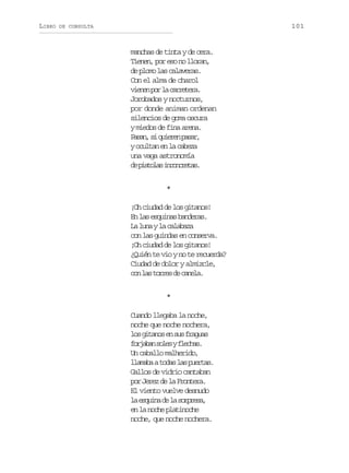 LIBRO

101

DE CONSULTA

manchas de tinta y de cera.
Tienen, por eso no lloran,
de plomo las calaveras.
Con el alma de charol
v e e p rl c r e e a
inn o a artr.
Jorobados y nocturnos,
por donde animan ordenan
silencios de goma oscura
y miedos de fina arena.
P s n s q i r np s r
aa, i uee aa,
y ocultan en la cabeza
una vaga astronomía
d psoa icnrts
e itls nocea.
*
¡Oh ciudad de los gitanos!
En las esquinas banderas.
L l n yl c l b z
a ua a aaaa
con las guindas en conserva.
¡Oh ciudad de los gitanos!
¿Quién te vio y no te recuerda?
Ciudad de dolor y almizcle,
c nl st r e d c n l .
o a ors e aea
*
Cuando llegaba la noche,
noche que noche nochera,
l sg t n se s sf a u s
o iao n u rga
f r a a s l syf e h s
ojbn oe lca.
Un caballo malherido,
l a a aat d sl sp e t s
lmb oa a ura.
Gallos de vidrio cantaban
por Jerez de la Frontera.
El viento vuelve desnudo
l e q i ad l s r r s ,
a sun e a opea
en la noche platinoche
noche, que noche nochera.

 