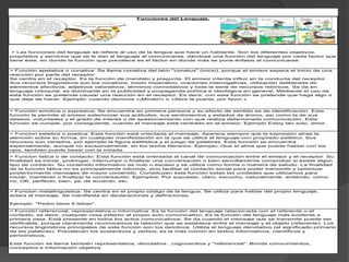 > Funcion metalinguistica: Se centra en el propio código de la lengua. Se utiliza para hablar del propio lenguaje,
aclara el mensaje. Se manifiesta en declaraciones y definiciones.
Ejemplo: "Pedro tiene 5 letras".
> Función referencial, representativa o informativa: Es la función del lenguaje relacionada con el referente o el
contexto, es decir, cualquier cosa exterior al propio acto comunicativo. Es la función del lenguaje más evidente a
primera vista. Está presente en todos los actos comunicativos. Se da cuando el mensaje que se transmite puede ser
verificable, porque claramente reconocemos la relación que se establece entre el mensaje y el objeto (referente). Los
recursos lingüísticos principales de esta función son los deícticos. Utiliza el lenguaje denotativo (el significado primario
de las palabras). Prevalecen los sustantivos y verbos; es la más común en textos informativos, científicos y
periodísticos.
Esta función se llama también representativa, denotativa , cognoscitiva y "referencial". Brinda conocimientos,
conceptos e información objetiva.
Funciones del Lenguaje.
> Las funciones del lenguaje se refiere al uso de la lengua que hace un hablante. Son los diferentes objetivos,
propósitos y servicios que se le dan al lenguaje al comunicarse, dándose una función del lenguaje por cada factor que
tiene éste, en donde la función que prevalece es el factor en donde más se pone énfasis al comunicarse.
> Función apelativa o conativa: Se llama conativa del latín "conatus" (inicio), porque el emisor espera el inicio de una
reacción por parte del receptor.
Se centra en el receptor. Es la función de mandato y pregunta. El emisor intenta influir en la conducta del receptor.
Sus recursos lingüísticos son los vocativos, modo imperativo, oraciones interrogativas, utilización deliberada de
elementos afectivos, adjetivos valorativos, términos connotativos y toda la serie de recursos retóricos. Se da en
lenguaje coloquial, es dominante en la publicidad y propaganda política e ideológica en general. Mediante el uso de
esta función se pretende causar una reacción en el receptor. Es decir, con esta función se pretende que haga algo o
que deje de hacer. Ejemplo: cuando decimos «¡Míralo!» o «Abre la puerta, por favor.»
> Función emotiva o expresiva: Se encuentra en primera persona y su efecto de sentido es de identificación. Esta
función le permite al emisor exteriorizar sus actitudes, sus sentimientos y estados de ánimo, así como la de sus
deseos, voluntades y el grado de interés o de apasionamiento con que realiza determinada comunicación. Esta
función se cumple, por consiguiente, cuando el mensaje está centrado en el emisor: Ejemplo Estoy tan solo, amor.
> Funcion estetica o poetica: Esta función está orientada al mensaje. Aparece siempre que la expresión atrae la
atención sobre su forma, en cualquier manifestación en la que se utilice el lenguaje con propósito estético. Sus
recursos son variados, por ejemplo la figura estilística y el juego de palabras. Esta función se encuentra
especialmente, aunque no exclusivamente, en los textos literarios. Ejemplo: Que el alma que puede hablar con los
ojos, también puede besar con la mirada.
> Funcion fatica o de contacto: Esta función está orientada al canal de comunicación entre el emisor y el receptor. Su
finalidad es iniciar, prolongar, interrumpir o finalizar una conversación o bien sencillamente comprobar si existe algún
tipo de contacto. Su contenido informativo es nulo o escaso y se utiliza como forma o manera de saludo. La finalidad
de la función fática no es principalmente informar, sino facilitar el contacto social para poder transmitir y optimizar
posteriormente mensajes de mayor contenido. Constituyen esta función todas las unidades que utilizamos para
iniciar, mantener o finalizar la conversación. Ejemplos: Por supuesto, claro, escucho, naturalmente, entiendo, cómo
no, OK, perfecto, bien, ya, de acuerdo, etc.
 