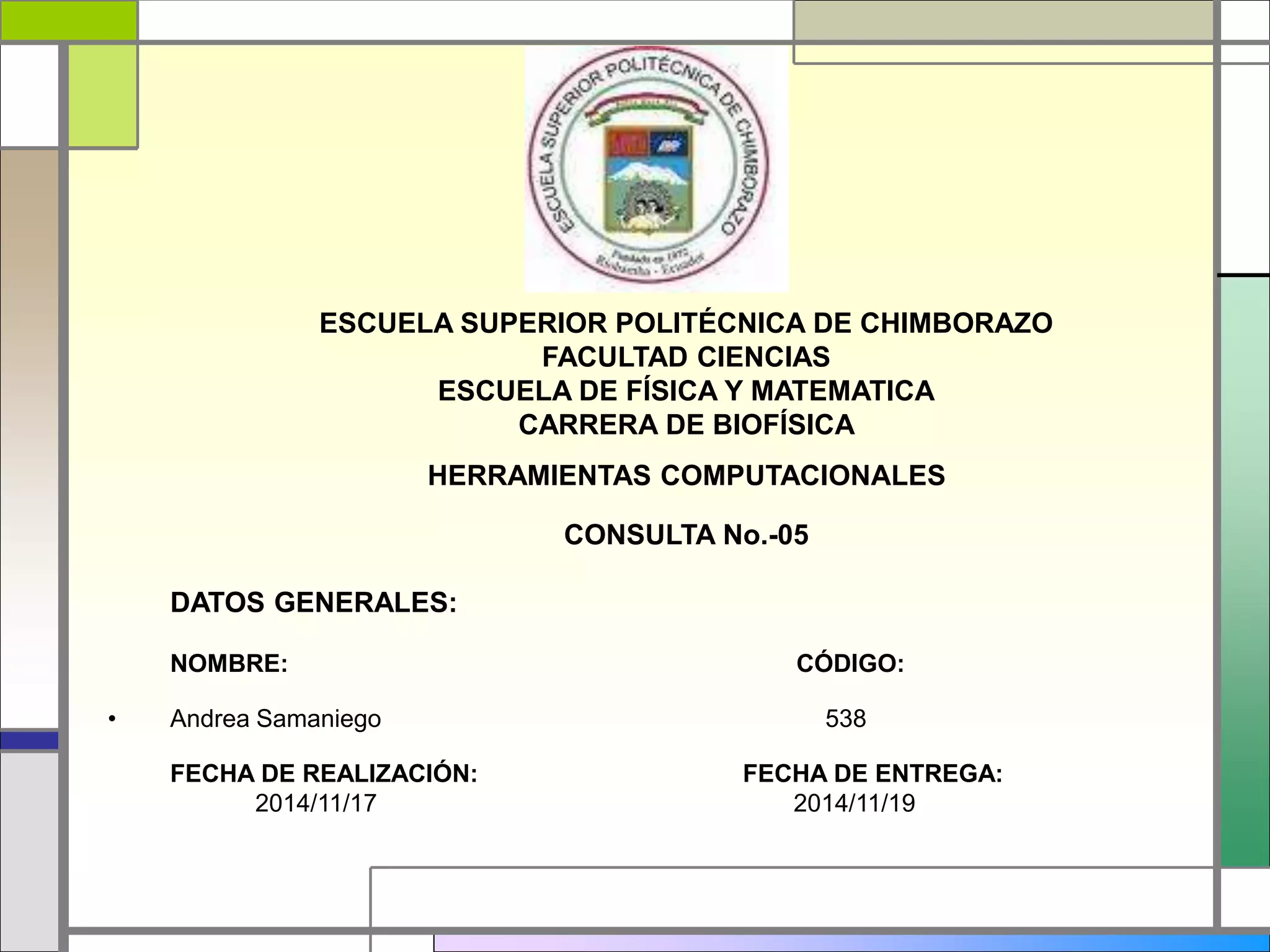 ESCUELA SUPERIOR POLITÉCNICA DE CHIMBORAZO 
FACULTAD CIENCIAS 
ESCUELA DE FÍSICA Y MATEMATICA 
CARRERA DE BIOFÍSICA 
HERRAMIENTAS COMPUTACIONALES 
CONSULTA No.-05 
DATOS GENERALES: 
NOMBRE: CÓDIGO: 
• Andrea Samaniego 538 
FECHA DE REALIZACIÓN: FECHA DE ENTREGA: 
2014/11/17 2014/11/19 
 