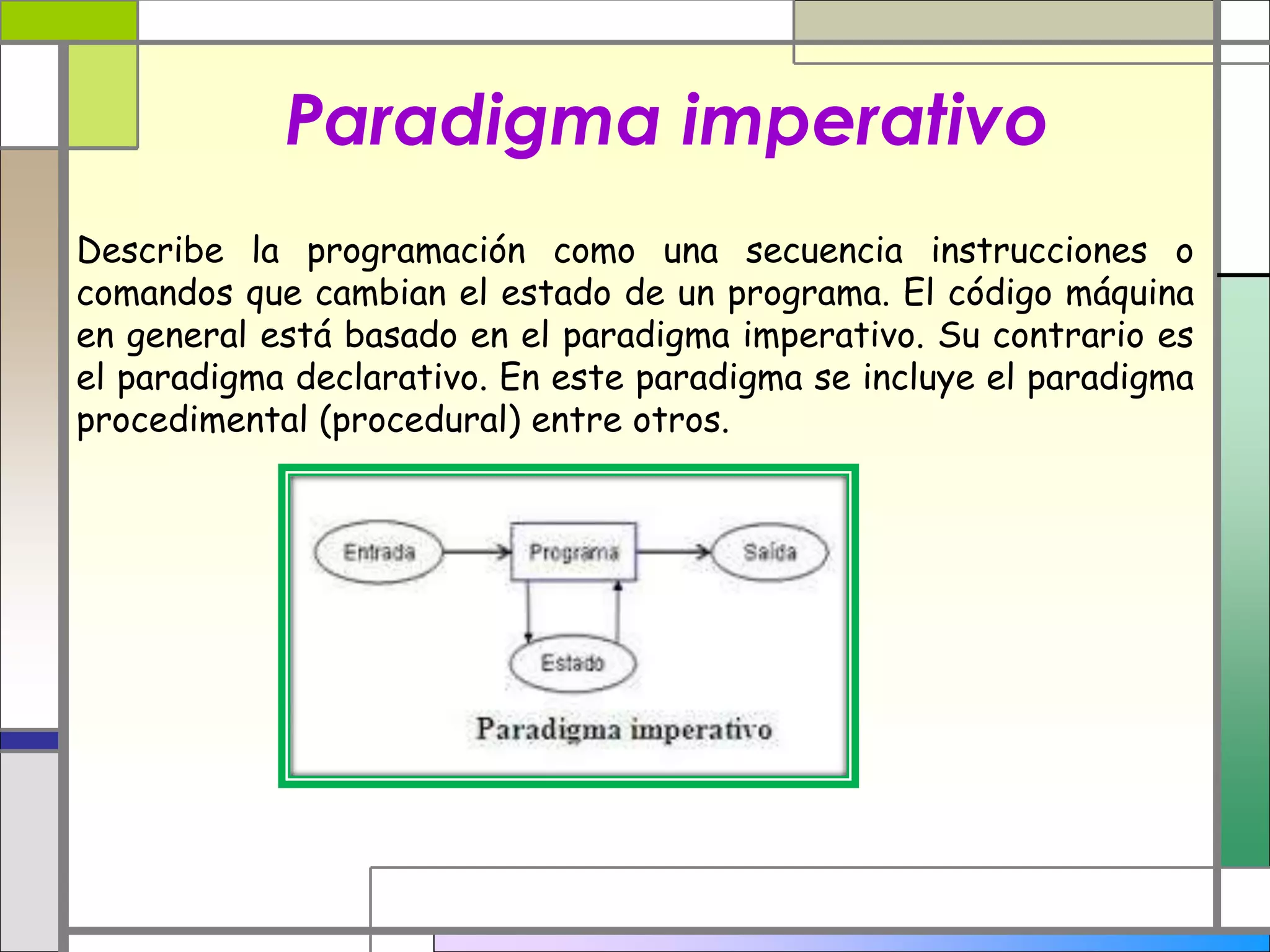 Paradigma imperativo 
Describe la programación como una secuencia instrucciones o 
comandos que cambian el estado de un programa. El código máquina 
en general está basado en el paradigma imperativo. Su contrario es 
el paradigma declarativo. En este paradigma se incluye el paradigma 
procedimental (procedural) entre otros. 
 
