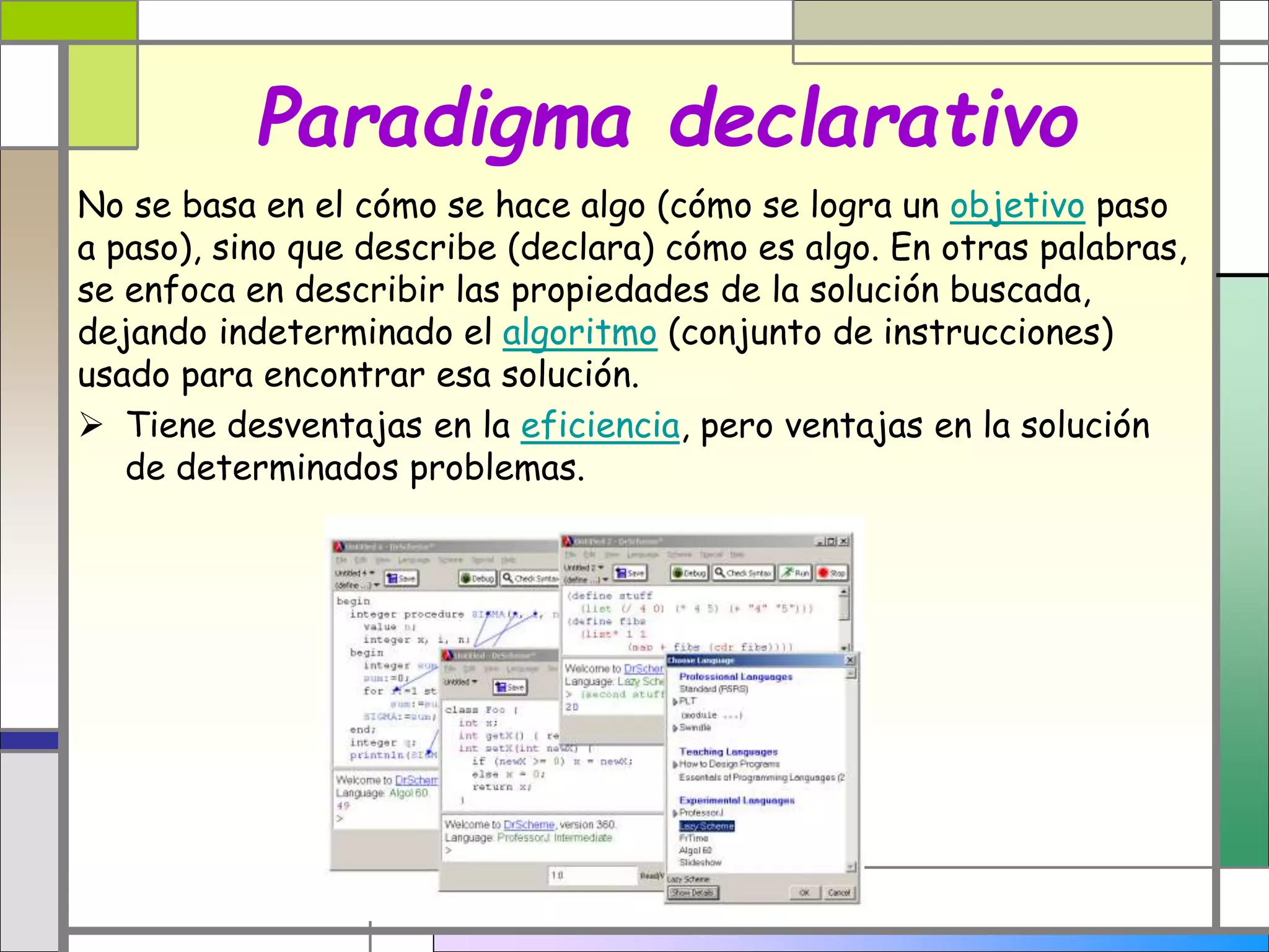 Paradigma declarativo 
No se basa en el cómo se hace algo (cómo se logra un objetivo paso 
a paso), sino que describe (declara) cómo es algo. En otras palabras, 
se enfoca en describir las propiedades de la solución buscada, 
dejando indeterminado el algoritmo (conjunto de instrucciones) 
usado para encontrar esa solución. 
 Tiene desventajas en la eficiencia, pero ventajas en la solución 
de determinados problemas. 
 