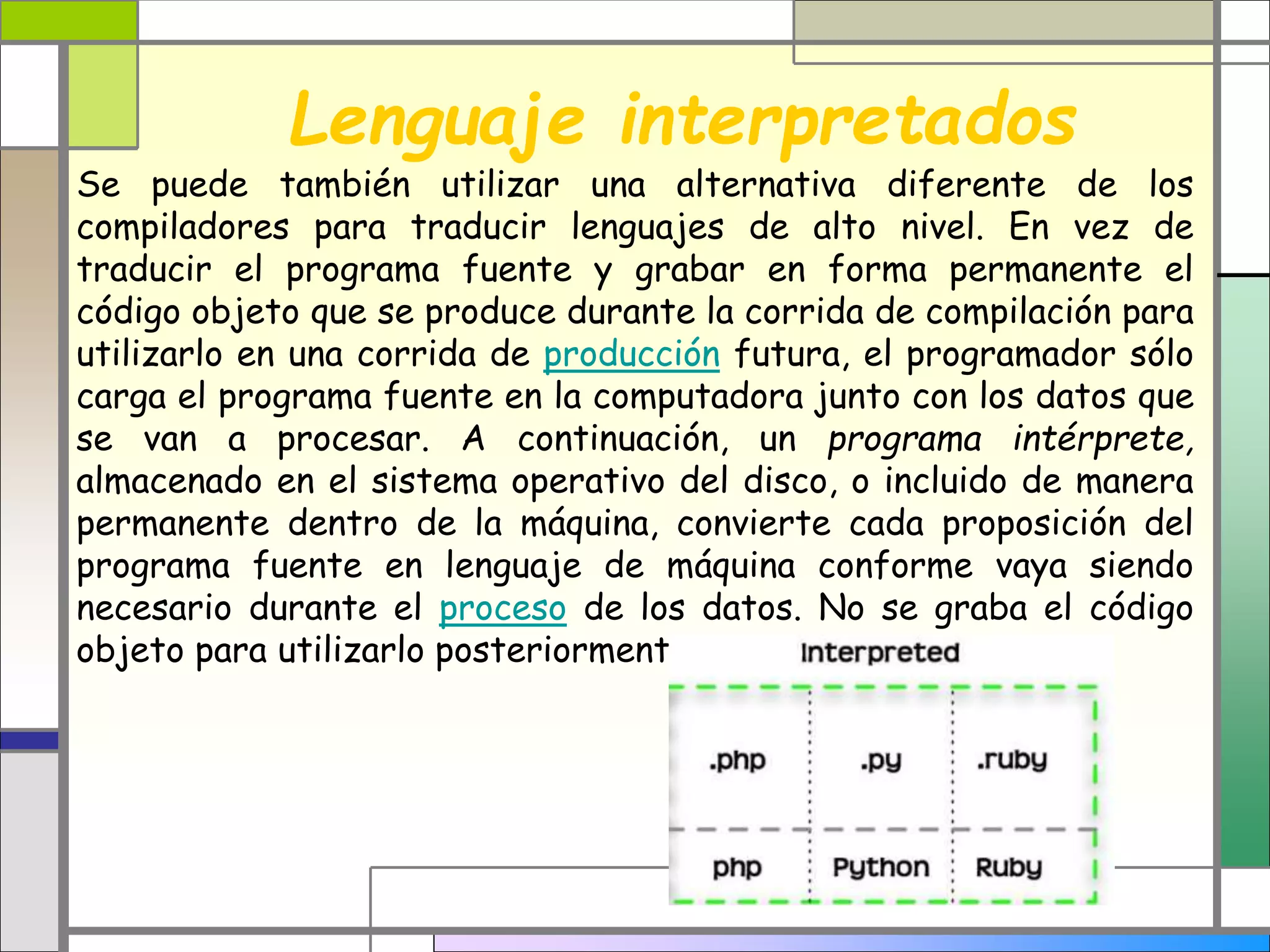 Lenguaje interpretados 
Se puede también utilizar una alternativa diferente de los 
compiladores para traducir lenguajes de alto nivel. En vez de 
traducir el programa fuente y grabar en forma permanente el 
código objeto que se produce durante la corrida de compilación para 
utilizarlo en una corrida de producción futura, el programador sólo 
carga el programa fuente en la computadora junto con los datos que 
se van a procesar. A continuación, un programa intérprete, 
almacenado en el sistema operativo del disco, o incluido de manera 
permanente dentro de la máquina, convierte cada proposición del 
programa fuente en lenguaje de máquina conforme vaya siendo 
necesario durante el proceso de los datos. No se graba el código 
objeto para utilizarlo posteriormente. 
 
