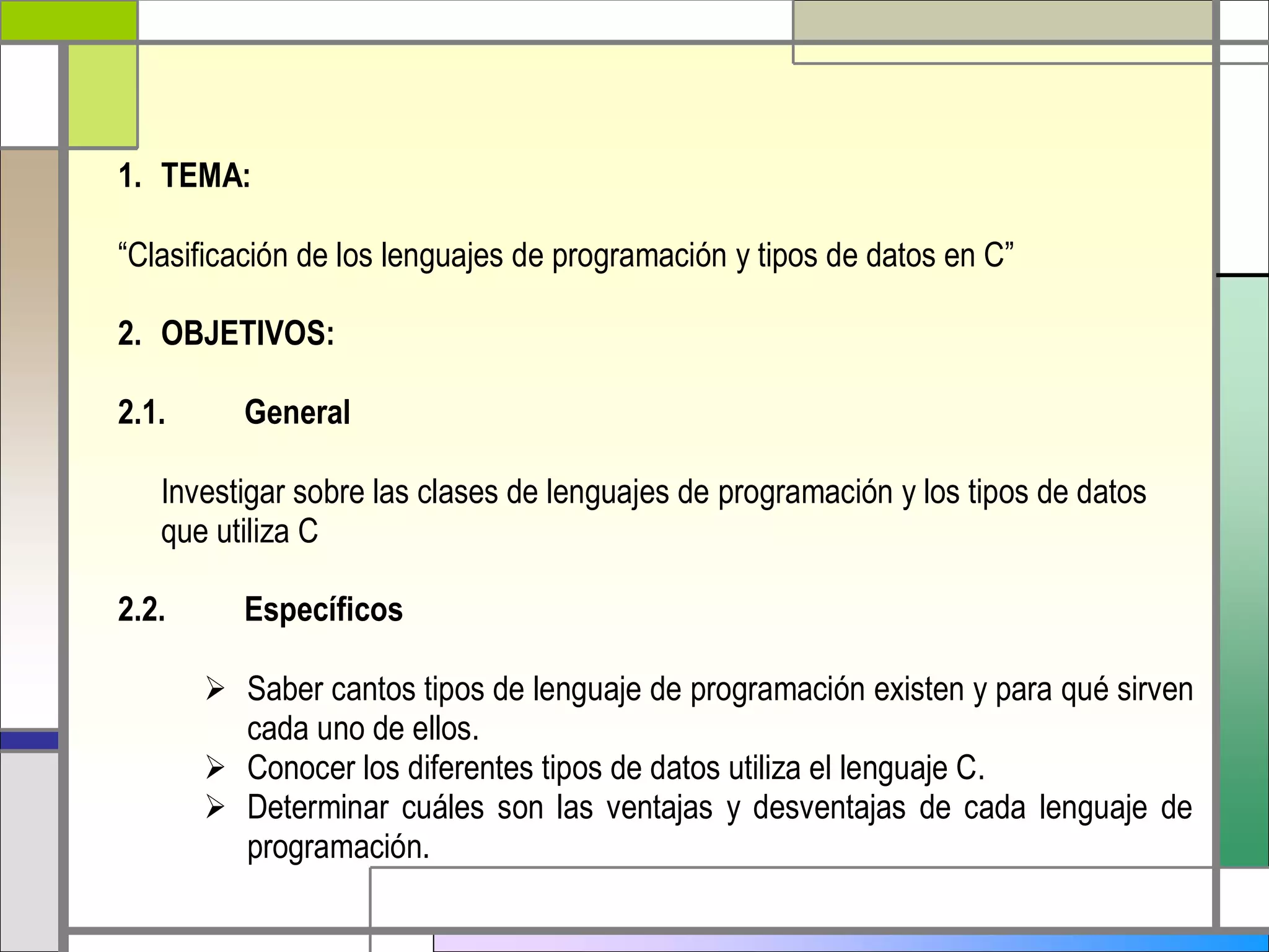 1. TEMA: 
“Clasificación de los lenguajes de programación y tipos de datos en C” 
2. OBJETIVOS: 
2.1. General 
Investigar sobre las clases de lenguajes de programación y los tipos de datos 
que utiliza C 
2.2. Específicos 
 Saber cantos tipos de lenguaje de programación existen y para qué sirven 
cada uno de ellos. 
 Conocer los diferentes tipos de datos utiliza el lenguaje C. 
 Determinar cuáles son las ventajas y desventajas de cada lenguaje de 
programación. 
 
