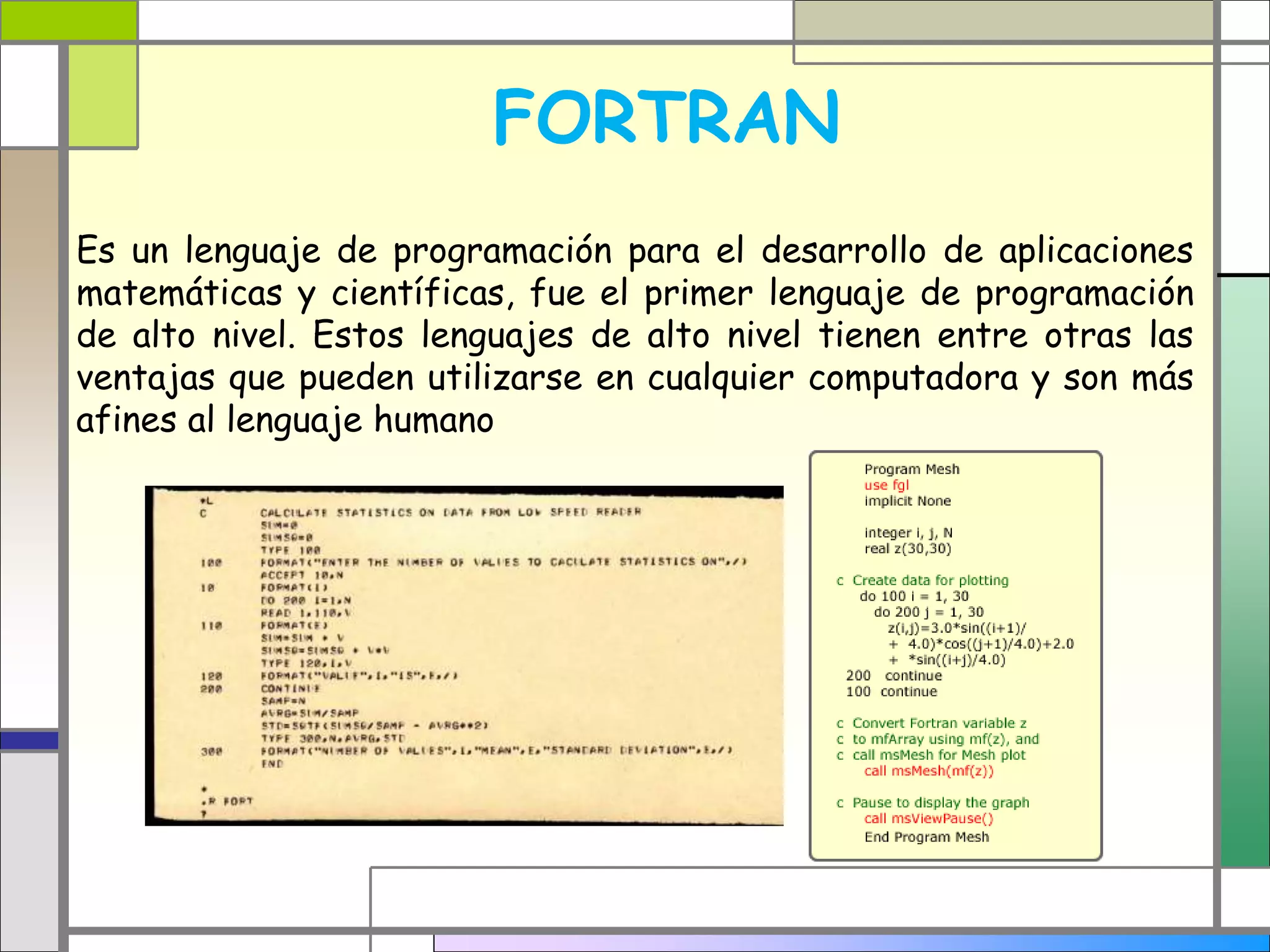 FORTRAN 
Es un lenguaje de programación para el desarrollo de aplicaciones 
matemáticas y científicas, fue el primer lenguaje de programación 
de alto nivel. Estos lenguajes de alto nivel tienen entre otras las 
ventajas que pueden utilizarse en cualquier computadora y son más 
afines al lenguaje humano 
 