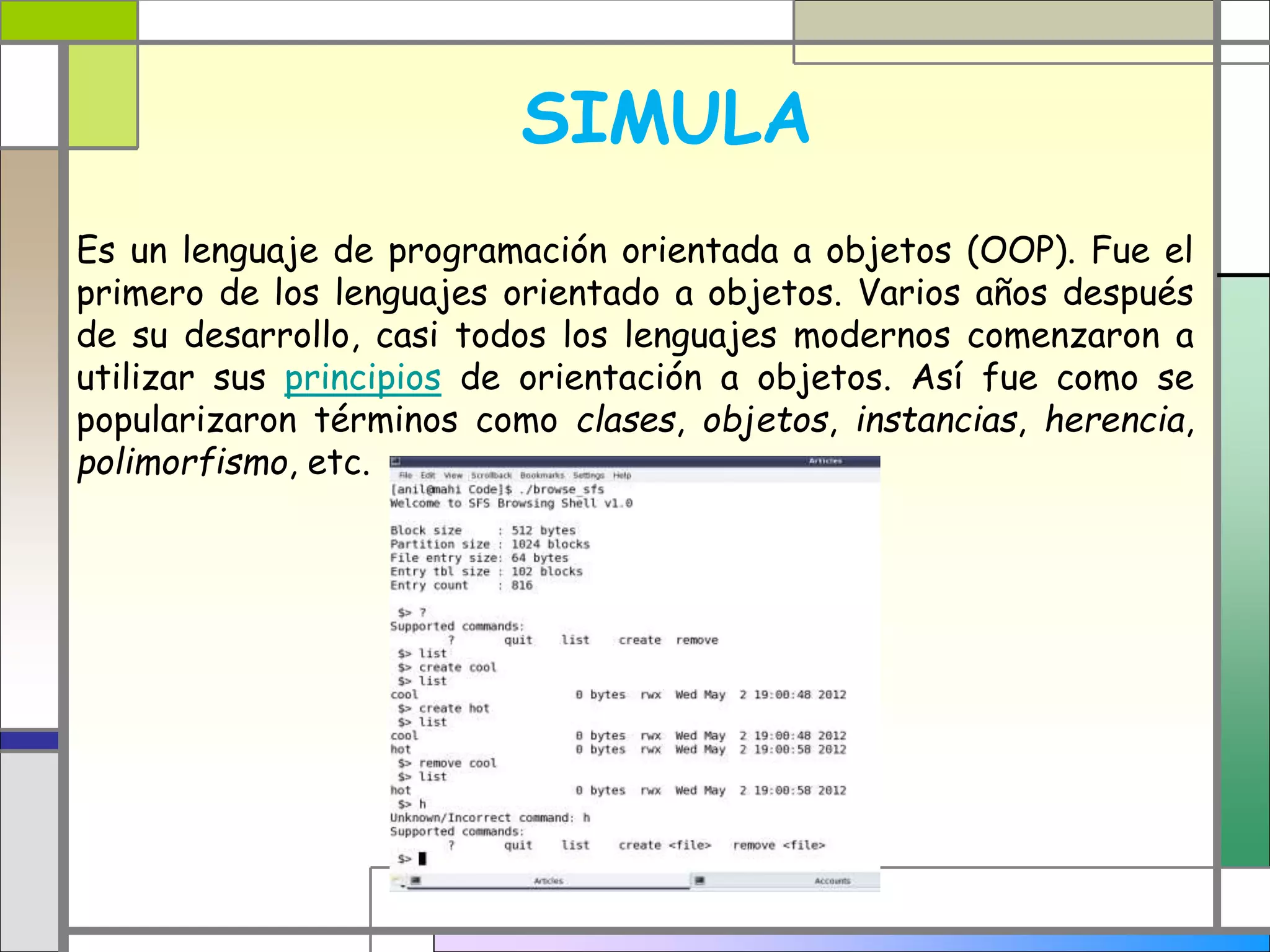 SIMULA 
Es un lenguaje de programación orientada a objetos (OOP). Fue el 
primero de los lenguajes orientado a objetos. Varios años después 
de su desarrollo, casi todos los lenguajes modernos comenzaron a 
utilizar sus principios de orientación a objetos. Así fue como se 
popularizaron términos como clases, objetos, instancias, herencia, 
polimorfismo, etc. 
 