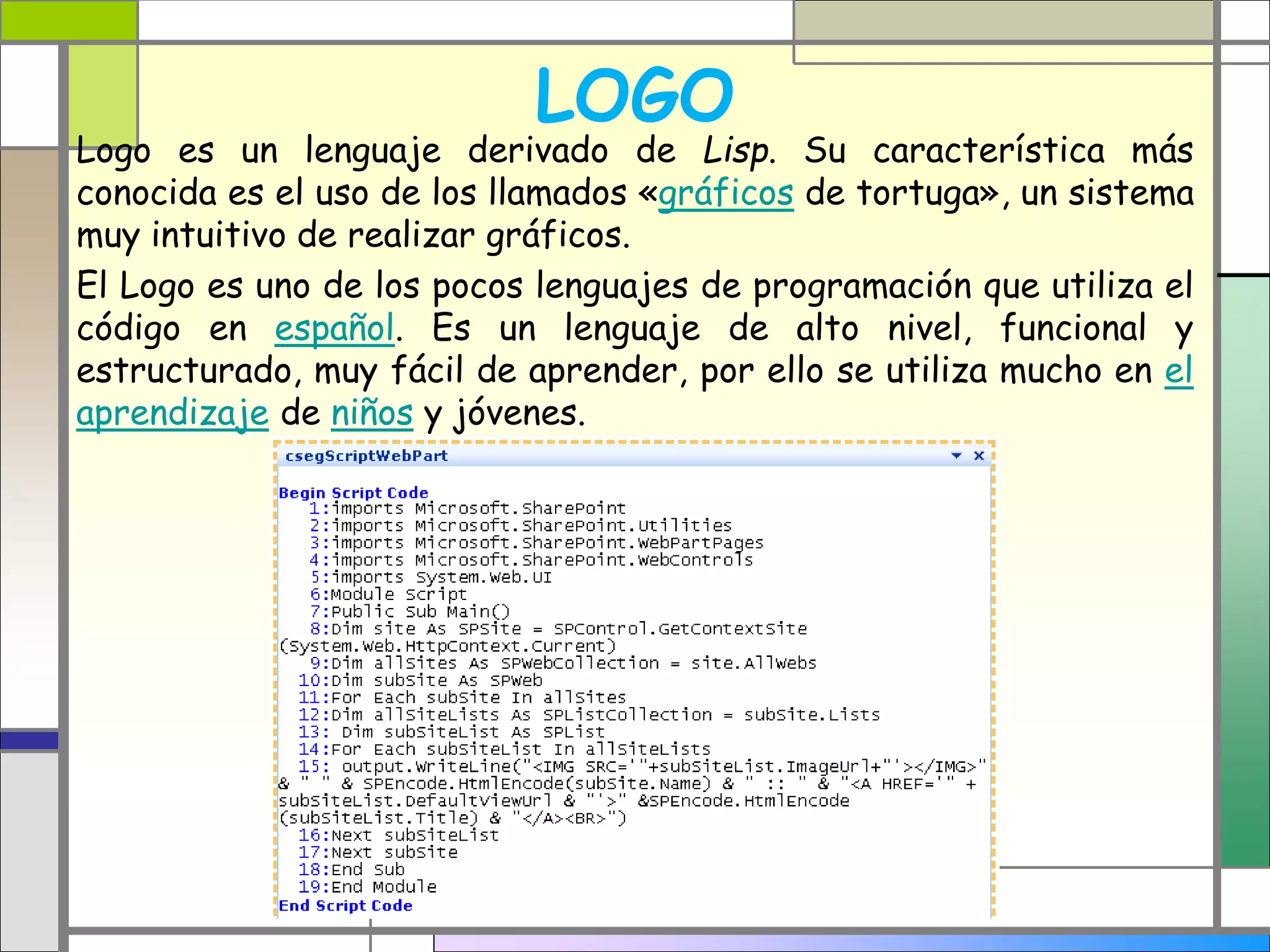 LOGO 
Logo es un lenguaje derivado de Lisp. Su característica más 
conocida es el uso de los llamados «gráficos de tortuga», un sistema 
muy intuitivo de realizar gráficos. 
El Logo es uno de los pocos lenguajes de programación que utiliza el 
código en español. Es un lenguaje de alto nivel, funcional y 
estructurado, muy fácil de aprender, por ello se utiliza mucho en el 
aprendizaje de niños y jóvenes. 
 