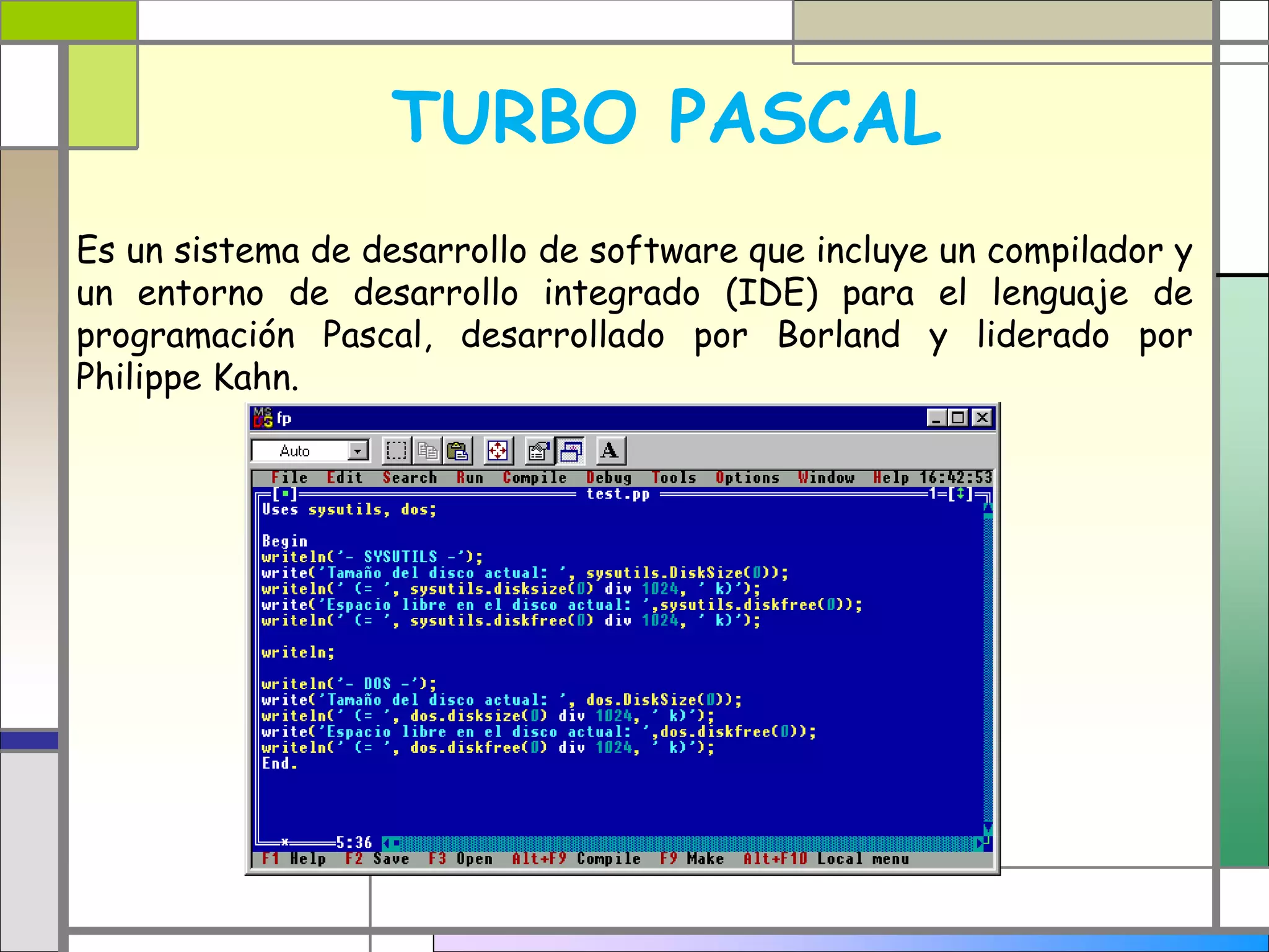 TURBO PASCAL 
Es un sistema de desarrollo de software que incluye un compilador y 
un entorno de desarrollo integrado (IDE) para el lenguaje de 
programación Pascal, desarrollado por Borland y liderado por 
Philippe Kahn. 
 