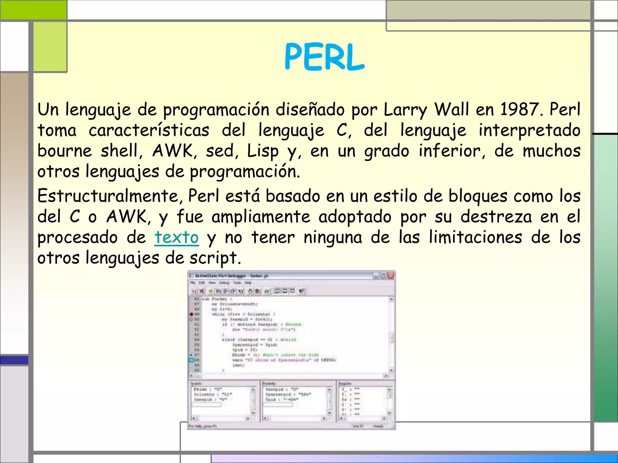 PERL 
Un lenguaje de programación diseñado por Larry Wall en 1987. Perl 
toma características del lenguaje C, del lenguaje interpretado 
bourne shell, AWK, sed, Lisp y, en un grado inferior, de muchos 
otros lenguajes de programación. 
Estructuralmente, Perl está basado en un estilo de bloques como los 
del C o AWK, y fue ampliamente adoptado por su destreza en el 
procesado de texto y no tener ninguna de las limitaciones de los 
otros lenguajes de script. 
 