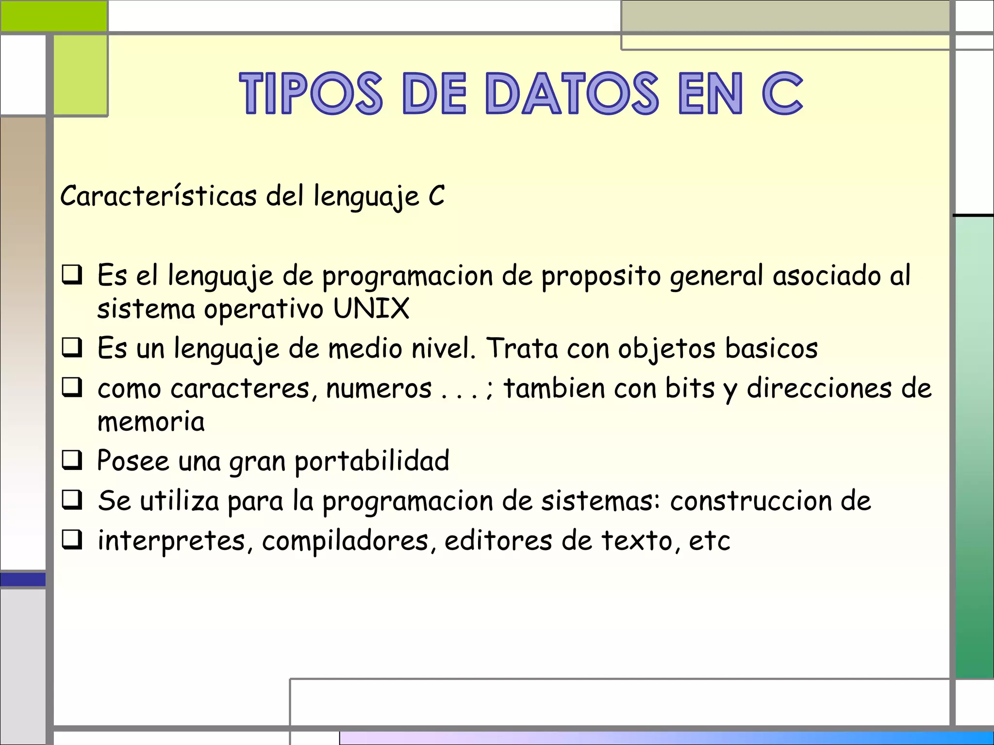 Características del lenguaje C 
 Es el lenguaje de programacion de proposito general asociado al 
sistema operativo UNIX 
 Es un lenguaje de medio nivel. Trata con objetos basicos 
 como caracteres, numeros . . . ; tambien con bits y direcciones de 
memoria 
 Posee una gran portabilidad 
 Se utiliza para la programacion de sistemas: construccion de 
 interpretes, compiladores, editores de texto, etc 
 