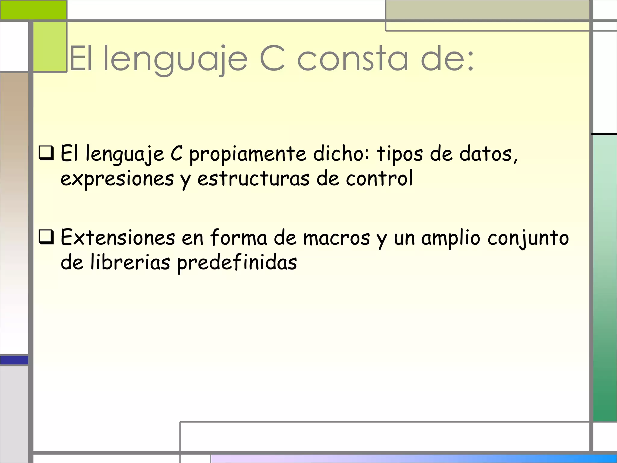 El lenguaje C consta de: 
 El lenguaje C propiamente dicho: tipos de datos, 
expresiones y estructuras de control 
 Extensiones en forma de macros y un amplio conjunto 
de librerias predefinidas 
 