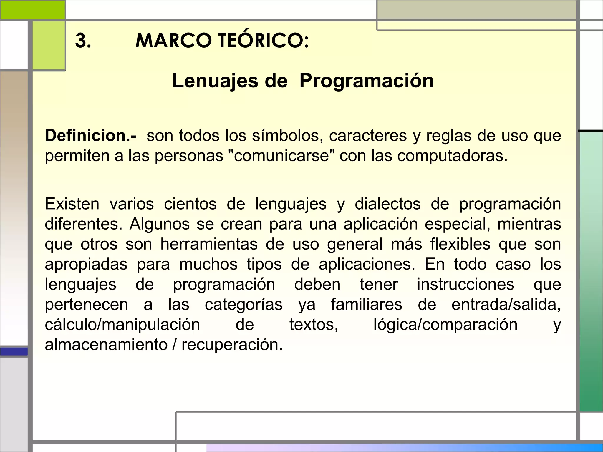 3. MARCO TEÓRICO: 
Lenuajes de Programación 
Definicion.- son todos los símbolos, caracteres y reglas de uso que 
permiten a las personas "comunicarse" con las computadoras. 
Existen varios cientos de lenguajes y dialectos de programación 
diferentes. Algunos se crean para una aplicación especial, mientras 
que otros son herramientas de uso general más flexibles que son 
apropiadas para muchos tipos de aplicaciones. En todo caso los 
lenguajes de programación deben tener instrucciones que 
pertenecen a las categorías ya familiares de entrada/salida, 
cálculo/manipulación de textos, lógica/comparación y 
almacenamiento / recuperación. 
 